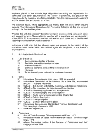 STW 44/3/3
Annex, page 404
I:STW443-3.doc
emphasis placed on the master's legal obligations concerning the requirements for
certificates and other documentation, the survey requirements, the provision for
inspections by the master or an officer delegated by him, the maintenance of equipment
and the records that are required to be kept.
The technical details, where appropriate, are mainly dealt with under other relevant
subjects. The International Regulations for Preventing Collisions at Sea are covered
entirely in the function Navigation.
We also deal with the necessary basic knowledge of law concerning carriage of cargo
and marine insurance. Those subjects, together with a few others, are supplementary
to the STCW 2010 requirements and are indicated as such below and in the Detailed
Teaching Syllabus in Part C with an asterisk, *.
Instructors should note that the following areas are covered in the training at the
operational level. Some areas are covered again with emphasis on the master's
responsibilities.
1. An introduction to Maritime Law
2. Law of the Sea
2.1 Conventions on the law of the sea
2.2 Territorial sea and the contiguous zone
2.3 International straits
2.4 Exclusive economic zone and the continental shelf
2.5 Highseas
2.6 Protection and preservation of the marine environment
3. Safety
3.1 International Convention on Load Lines, 1966, as amended
3.2 International Convention for the Safety of Life at Sea, 974, as amended
(SOLAS) — General Provisions
3.3 SOLAS — Subdivision and stability, machinery and electrical installations
3.4 SOLAS — Fire protection, fire detection and fire extinction
3.5 SOLAS — Life-saving appliances and arrangements
3.6 SOLAS — Radiotelegraphy and radiotelephony
3.7 SOLAS — Radio communications (amended Chapter IV)
3.8 SOLAS — Safety of navigation
3.9 SOLAS — Carriage of grain
3.10 SOLAS — Carriage of dangerous goods
3.11 International Convention on Standards of Training, Certification and
Watchkeeping for Seafarers, 1978
3.12 ITU Radio Regulations
4. Passengers
4.1 Special Trade Passenger Ships Agreement and Rules, 1971
4.2 Protocol and Rules on Space Requirements for Special Trade Passenger
Ships, 1973
4.3 Athens Convention relating ft the Carriage of Passengers and their
Luggage by Sea, 1974
 