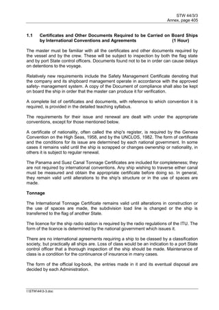 STW 44/3/3
Annex, page 405
I:STW443-3.doc
1.1 Certificates and Other Documents Required to be Carried on Board Ships
by International Conventions and Agreements (1 Hour)
The master must be familiar with all the certificates and other documents required by
the vessel and by the crew. These will be subject to inspection by both the flag state
and by port State control officers. Documents found not to be in order can cause delays
on detentions to the voyage.
Relatively new requirements include the Safety Management Certificate denoting that
the company and its shipboard management operate in accordance with the approved
safety- management system. A copy of the Document of compliance shall also be kept
on board the ship in order that the master can produce it for verification.
A complete list of certificates and documents, with reference to which convention it is
required, is provided in the detailed teaching syllabus.
The requirements for their issue and renewal are dealt with under the appropriate
conventions, except for those mentioned below.
A certificate of nationality, often called the ship's register, is required by the Geneva
Convention on the High Seas, 1958, and by the UNCLOS, 1982. The form of certificate
and the conditions for its issue are determined by each national government. In some
cases it remains valid until the ship is scrapped or changes ownership or nationality, in
others it is subject to regular renewal.
The Panama and Suez Canal Tonnage Certificates are included for completeness; they
are not required by international conventions. Any ship wishing to traverse either canal
must be measured and obtain the appropriate certificate before doing so. In general,
they remain valid until alterations to the ship's structure or in the use of spaces are
made.
Tonnage
The International Tonnage Certificate remains valid until alterations in construction or
the use of spaces are made, the subdivision load line is changed or the ship is
transferred to the flag of another State.
The licence for the ship radio station is required by the radio regulations of the ITU. The
form of the licence is determined by the national government which issues it.
There are no international agreements requiring a ship to be classed by a classification
society, but practically all ships are. Loss of class would be an indication to a port State
control officer that a thorough inspection of the ship should be made. Maintenance of
class is a condition for the continuance of insurance in many cases.
The form of the official log-book, the entries made in it and its eventual disposal are
decided by each Administration.
 