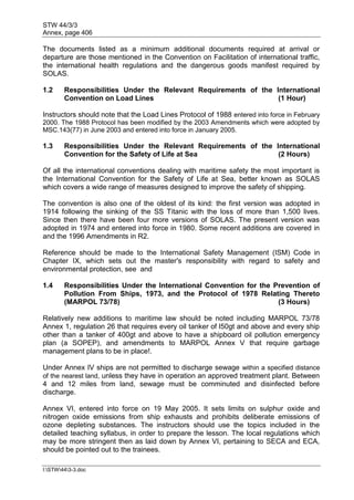 STW 44/3/3
Annex, page 406
I:STW443-3.doc
The documents listed as a minimum additional documents required at arrival or
departure are those mentioned in the Convention on Facilitation of international traffic,
the international health regulations and the dangerous goods manifest required by
SOLAS.
1.2 Responsibilities Under the Relevant Requirements of the International
Convention on Load Lines (1 Hour)
Instructors should note that the Load Lines Protocol of 1988 entered into force in February
2000. The 1988 Protocol has been modified by the 2003 Amendments which were adopted by
MSC.143(77) in June 2003 and entered into force in January 2005.
1.3 Responsibilities Under the Relevant Requirements of the International
Convention for the Safety of Life at Sea (2 Hours)
Of all the international conventions dealing with maritime safety the most important is
the International Convention for the Safety of Life at Sea, better known as SOLAS
which covers a wide range of measures designed to improve the safety of shipping.
The convention is also one of the oldest of its kind: the first version was adopted in
1914 following the sinking of the SS Titanic with the loss of more than 1,500 lives.
Since then there have been four more versions of SOLAS. The present version was
adopted in 1974 and entered into force in 1980. Some recent additions are covered in
and the 1996 Amendments in R2.
Reference should be made to the International Safety Management (ISM) Code in
Chapter IX, which sets out the master's responsibility with regard to safety and
environmental protection, see and
1.4 Responsibilities Under the International Convention for the Prevention of
Pollution From Ships, 1973, and the Protocol of 1978 Relating Thereto
(MARPOL 73/78) (3 Hours)
Relatively new additions to maritime law should be noted including MARPOL 73/78
Annex 1, regulation 26 that requires every oil tanker of l50gt and above and every ship
other than a tanker of 400gt and above to have a shipboard oil pollution emergency
plan (a SOPEP), and amendments to MARPOL Annex V that require garbage
management plans to be in place!.
Under Annex IV ships are not permitted to discharge sewage within a specified distance
of the nearest land, unless they have in operation an approved treatment plant. Between
4 and 12 miles from land, sewage must be comminuted and disinfected before
discharge.
Annex VI, entered into force on 19 May 2005. It sets limits on sulphur oxide and
nitrogen oxide emissions from ship exhausts and prohibits deliberate emissions of
ozone depleting substances. The instructors should use the topics included in the
detailed teaching syllabus, in order to prepare the lesson. The local regulations which
may be more stringent then as laid down by Annex VI, pertaining to SECA and ECA,
should be pointed out to the trainees.
 