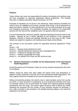 STW 44/3/3
Annex, page 407
I:STW443-3.doc
Pollution
Tanker officers who have had responsibility for loading, discharging and handling cargo
will have completed an approved specialized training programme. This includes
instruction in pollution prevention relevant to tankers, V2, V79.
Examples of checklists can be found in the references. More extensive checklists are
used at many oil installations and include, amongst other things, a list of equipment on
board and ashore, whether it is fully operational or not, the communications to be used
and emergency procedures. The completed checklists are signed by the responsible
persons from the ship and the installation when it is agreed to start the operation.
It is recommended that, whenever possible, disposal of garbage should be made to port
facilities. Disposal at sea is strictly regulated by the provisions of the appropriate
legislation. Records of waste and garbage disposed of at sea must be kept. These
records are subject to inspection and checking by port State control officers.
The annexes to the Convention contain the applicable technical regulations!! These
are:
Annex I —Oil
Annex II — Noxious liquid substances in bulk
Annex III — Harmful substances carried by sea in packaged forms
Annex IV — Pollution by sewage from ships
Annex V — Pollution by garbage from ships
Annex VI — Air pollution from ships and NOx technical code
1.5 Maritime Declarations of Health and the Requirements of the International
Health Regulations (4 Hours)
Arrival Documents and Procedures: these are all very practical requirements that have
to be followed.
Officers should be aware that many states will require forms and declarations in
addition to those mentioned in the FAL and in the International Health Regulations. The
ship's agents should be consulted for the current requirements at any port.
Noting and extending protests: the need to note or extend protests varies from country
to country. In many countries it is essential to do so to protect the interests of the ship.
For example, failure to do so could debar the master from collecting general average
contributions from the cargo .The owner's agent should be able to advise the master
regarding the procedure and the number of crew members required as witnesses, if
any. Letter of protest is also included in the detailed teaching syllabus, and should be
explained to the trainees.
 