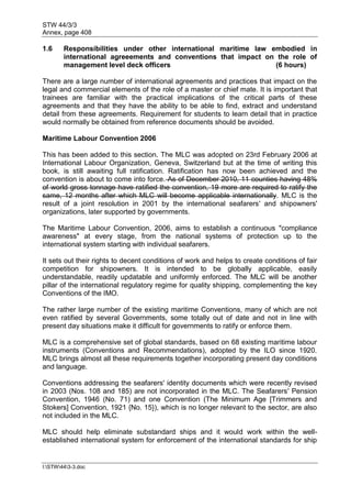 STW 44/3/3
Annex, page 408
I:STW443-3.doc
1.6 Responsibilities under other international maritime law embodied in
international agreeements and conventions that impact on the role of
management level deck officers (6 hours)
There are a large number of international agreements and practices that impact on the
legal and commercial elements of the role of a master or chief mate. It is important that
trainees are familiar with the practical implications of the critical parts of these
agreements and that they have the ability to be able to find, extract and understand
detail from these agreements. Requirement for students to learn detail that in practice
would normally be obtained from reference documents should be avoided.
Maritime Labour Convention 2006
This has been added to this section. The MLC was adopted on 23rd February 2006 at
International Labour Organization, Geneva, Switzerland but at the time of writing this
book, is still awaiting full ratification. Ratification has now been achieved and the
convention is about to come into force. As of December 2010, 11 counties having 48%
of world gross tonnage have ratified the convention, 19 more are required to ratify the
same, 12 months after which MLC will become applicable internationally. MLC is the
result of a joint resolution in 2001 by the international seafarers' and shipowners'
organizations, later supported by governments.
The Maritime Labour Convention, 2006, aims to establish a continuous "compliance
awareness" at every stage, from the national systems of protection up to the
international system starting with individual seafarers.
It sets out their rights to decent conditions of work and helps to create conditions of fair
competition for shipowners. It is intended to be globally applicable, easily
understandable, readily updatable and uniformly enforced. The MLC will be another
pillar of the international regulatory regime for quality shipping, complementing the key
Conventions of the IMO.
The rather large number of the existing maritime Conventions, many of which are not
even ratified by several Governments, some totally out of date and not in line with
present day situations make it difficult for governments to ratify or enforce them.
MLC is a comprehensive set of global standards, based on 68 existing maritime labour
instruments (Conventions and Recommendations), adopted by the ILO since 1920.
MLC brings almost all these requirements together incorporating present day conditions
and language.
Conventions addressing the seafarers' identity documents which were recently revised
in 2003 (Nos. 108 and 185) are not incorporated in the MLC. The Seafarers' Pension
Convention, 1946 (No. 71) and one Convention (The Minimum Age [Trimmers and
Stokers] Convention, 1921 {No. 15}), which is no longer relevant to the sector, are also
not included in the MLC.
MLC should help eliminate substandard ships and it would work within the well-
established international system for enforcement of the international standards for ship
 