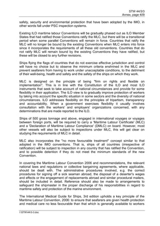 STW 44/3/3
Annex, page 409
I:STW443-3.doc
safety, security and environmental protection that have been adopted by the IMO, in
other words fall under PSC inspection systems.
Existing ILO maritime labour Conventions will be gradually phased out as ILO Member
States that had ratified those Conventions ratify the MLC, but there will be a transitional
period when some parallel Conventions will remain in force. Countries that ratify the
MLC will no longer be bound by the existing Conventions when MLC enters into force
since it incorporates the requirements of all these old conventions. Countries that do
not ratify MLC will remain bound by the existing Conventions they have ratified, but
these will be closed to any further revisions.
Ships flying the flags of countries that do not exercise effective jurisdiction and control
will have no choice but to observe the minimum criteria enshrined in the MLC and
prevent seafarers from having to work under unacceptable conditions, to the detriment
of their well-being, health and safety and the safety of the ships on which they work.
MLC is designed on the principle of being "firm on rights and flexible on
implementation". This is in line with the Constitution of the ILO and most ILO
instruments that seek to take account of national circumstances and provide for some
flexibility in their application. The ILO view is to gradually improve protection of workers
by taking into account the specific situation in some sectors and the diversity of national
circumstances. ILO addresses flexibility on the principles of tripartism, transparency
and accountability. When a government exercises flexibility it usually involves
consultation with the workers' and employers' organizations concerned, with any
determinations that are made reported to the ILO.
Ships of 500 gross tonnage and above, engaged in international voyages or voyages
between foreign ports, will be required to carry a 'Maritime Labour Certificate' (MLC)
and a 'Declaration of Maritime Labour Compliance' (DMLC) on board. However, most
other vessels will also be subject to inspections under MLC, this will get clear on
studying the requirements of MLC in detail.
MLC also incorporates the "no more favourable treatment" concept similar to that
adopted in the IMO conventions. That is, ships of all countries (irrespective of
ratification) will be subject to inspection in any country that has ratified the Convention,
and to possible detention if they do not meet the minimum standards of the new
Convention.
In covering the Maritime Labour Convention 2006 and recommendations, the relevant
national laws and regulations or collective bargaining agreements, where applicable,
should be dealt with. The administrative procedures involved, e.g. the correct
procedures for signing off a sick seaman abroad, the disposal of a deserter's wages
and effects or the engagement of replacements abroad and similar procedural mailers,
should be included in detail. Reference should also be made to arrangements to
safeguard the shipmaster in the proper discharge of his responsibilities in regard to
maritime safety and protection of the marine environment.
The International Medical Guide for Ships, 3rd edition upholds a key principle of the
Maritime Labour Convention, 2006: to ensure that seafarers are given health protection
and medical care no less favourable than that which is generally available to workers
 