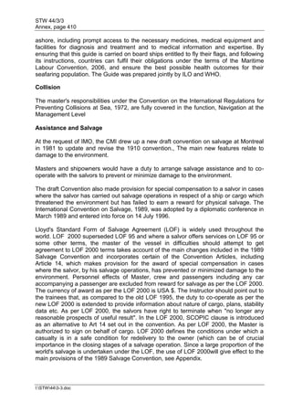 STW 44/3/3
Annex, page 410
I:STW443-3.doc
ashore, including prompt access to the necessary medicines, medical equipment and
facilities for diagnosis and treatment and to medical information and expertise. By
ensuring that this guide is carried on board ships entitled to fly their flags, and following
its instructions, countries can fulfil their obligations under the terms of the Maritime
Labour Convention, 2006, and ensure the best possible health outcomes for their
seafaring population. The Guide was prepared jointly by ILO and WHO.
Collision
The master's responsibilities under the Convention on the International Regulations for
Preventing Collisions at Sea, 1972, are fully covered in the function, Navigation at the
Management Level
Assistance and Salvage
At the request of IMO, the CMI drew up a new draft convention on salvage at Montreal
in 1981 to update and revise the 1910 convention., The main new features relate to
damage to the environment.
Masters and shipowners would have a duty to arrange salvage assistance and to co-
operate with the salvors to prevent or minimize damage to the environment.
The draft Convention also made provision for special compensation to a salvor in cases
where the salvor has carried out salvage operations in respect of a ship or cargo which
threatened the environment but has failed to earn a reward for physical salvage. The
International Convention on Salvage, 1989, was adopted by a diplomatic conference in
March 1989 and entered into force on 14 July 1996.
Lloyd's Standard Form of Salvage Agreement (LOF) is widely used throughout the
world. LOF 2000 superseded LOF 95 and where a salvor offers services on LOF 95 or
some other terms, the master of the vessel in difficulties should attempt to get
agreement to LOF 2000 terms takes account of the main changes included in the 1989
Salvage Convention and incorporates certain of the Convention Articles, including
Article 14, which makes provision for the award of special compensation in cases
where the salvor, by his salvage operations, has prevented or minimized damage to the
environment. Personnel effects of Master, crew and passengers including any car
accompanying a passenger are excluded from reward for salvage as per the LOF 2000.
The currency of award as per the LOF 2000 is USA $. The Instructor should point out to
the trainees that, as compared to the old LOF 1995, the duty to co-operate as per the
new LOF 2000 is extended to provide information about nature of cargo, plans, stability
data etc. As per LOF 2000, the salvors have right to terminate when "no longer any
reasonable prospects of useful result". In the LOF 2000, SCOPIC clause is introduced
as an alternative to Art 14 set out in the convention. As per LOF 2000, the Master is
authorized to sign on behalf of cargo. LOF 2000 defines the conditions under which a
casualty is in a safe condition for redelivery to the owner (which can be of crucial
importance in the closing stages of a salvage operation. Since a large proportion of the
world's salvage is undertaken under the LOF, the use of LOF 2000will give effect to the
main provisions of the 1989 Salvage Convention, see Appendix.
 