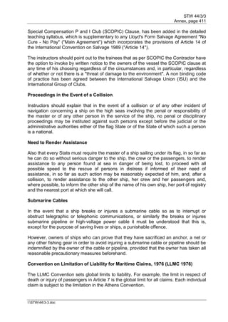 STW 44/3/3
Annex, page 411
I:STW443-3.doc
Special Compensation P and I Club (SCOPIC) Clause, has been added in the detailed
teaching syllabus, which is supplementary to any Lloyd's Form Salvage Agreement "No
Cure - No Pay" ("Main Agreement") which incorporates the provisions of Article 14 of
the International Convention on Salvage 1989 ("Article 14").
The instructors should point out to the trainees that as per SCOPIC the Contractor have
the option to invoke by written notice to the owners of the vessel the SCOPIC clause at
any time of his choosing regardless of the circumstances and, in particular, regardless
of whether or not there is a "threat of damage to the environment". A non binding code
of practice has been agreed between the International Salvage Union (ISU) and the
International Group of Clubs.
Proceedings in the Event of a Collision
Instructors should explain that in the event of a collision or of any other incident of
navigation concerning a ship on the high seas involving the penal or responsibility of
the master or of any other person in the service of the ship, no penal or disciplinary
proceedings may be instituted against such persons except before the judicial or the
administrative authorities either of the flag State or of the State of which such a person
is a national.
Need to Render Assistance
Also that every State must require the master of a ship sailing under its flag, in so far as
he can do so without serious danger to the ship, the crew or the passengers, to render
assistance to any person found at sea in danger of being lost, to proceed with all
possible speed to the rescue of persons in distress if informed of their need of
assistance, in so far as such action may be reasonably expected of him, and, after a
collision, to render assistance to the other ship, her crew and her passengers and,
where possible, to inform the other ship of the name of his own ship, her port of registry
and the nearest port at which she will call.
Submarine Cables
In the event that a ship breaks or injures a submarine cable so as to interrupt or
obstruct telegraphic or telephonic communications, or similarly the breaks or injures
submarine pipeline or high-voltage power cable it must be understood that this is,
except for the purpose of saving lives or ships, a punishable offence.
However, owners of ships who can prove that they have sacrificed an anchor, a net or
any other fishing gear in order to avoid injuring a submarine cable or pipeline should be
indemnified by the owner of the cable or pipeline, provided that the owner has taken all
reasonable precautionary measures beforehand.
Convention on Limitation of Liability for Maritime Claims, 1976 (LLMC 1976)
The LLMC Convention sets global limits to liability. For example, the limit in respect of
death or injury of passengers in Article 7 is the global limit for all claims. Each individual
claim is subject to the limitation in the Athens Convention.
 