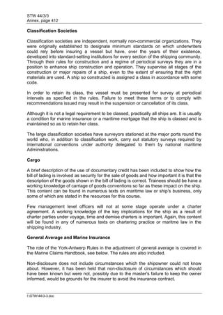 STW 44/3/3
Annex, page 412
I:STW443-3.doc
Classification Societies
Classification societies are independent, normally non-commercial organizations. They
were originally established to designate minimum standards on which underwriters
could rely before insuring a vessel but have, over the years of their existence,
developed into standard-setting institutions for every section of the shipping community.
Through their rules for construction and a regime of periodical surveys they are in a
position to enhance ship construction and operation. They supervise all stages of the
construction or major repairs of a ship, even to the extent of ensuring that the right
materials are used. A ship so constructed is assigned a class in accordance with some
code.
In order to retain its class, the vessel must be presented for survey at periodical
intervals as specified in the rules. Failure to meet these terms or to comply with
recommendations issued may result in the suspension or cancellation of its class.
Although it is not a legal requirement to be classed, practically all ships are. It is usually
a condition for marine insurance or a maritime mortgage that the ship is classed and is
maintained so as to retain her class.
The large classification societies have surveyors stationed at the major ports round the
world who, in addition to classification work, carry out statutory surveys required by
international conventions under authority delegated to them by national maritime
Administrations.
Cargo
A brief description of the use of documentary credit has been included to show how the
bill of lading is involved as security for the sale of goods and how important it is that the
description of the goods shown in the bill of lading is correct. Trainees should be have a
working knowledge of carriage of goods conventions so far as these impact on the ship.
This content can be found in numerous texts on maritime law or ship's business, only
some of which are stated in the resources for this course.
Few management level officers will not at some stage operate under a charter
agreement. A working knowledge of the key implications for the ship as a result of
charter parties under voyage, time and demise charters is important. Again, this content
will be found in any of numerous texts on chartering practice or maritme law in the
shipping industry.
General Average and Marine Insurance
The role of the York-Antwerp Rules in the adjustment of general average is covered in
the Marine Claims Handbook, see below. The rules are also included.
Non-disclosure does not include circumstances which the shipowner could not know
about. However, it has been held that non-disclosure of circumstances which should
have been known but were not, possibly due to the master's failure to keep the owner
informed, would be grounds for the insurer to avoid the insurance contract.
 