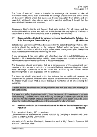 STW 44/3/3
Annex, page 413
I:STW443-3.doc
The "duty of assured" clause is intended to encourage the assured to take all
reasonable measures to avert or minimize the damage or loss which will form a claim
on the policy. Claims under this clause are treated separately from others and are
payable in addition to other claims, even in the event of total loss. It is said that the
assured should behave as if uninsured.
Stowaways, Ship's Agents and Agency, Port state control, Port of refuge and the
Master/pilot relationship are also included in the detailed teaching syllabus. Instructors
should refer to these, which will assist them in preparing their lessons.
1.7 Responsibilities Under International Instruments Affecting the Safety of the
Ship, Passengers, Crew and Cargo (4 23 Hours)
Ballast water Convention 2004 has been added in the detailed teaching syllabus, all 5
sections should be explained to the trainees. Ballast water exchange must be
conducted in accordance with the ship's ballast water management plan, taking into
account the recommendations adopted by the IMO.
A new paragraph, 4, has been added with effect from July 1, 2010 to SOLAS Chapter V,
Regulation 22 – Navigation bridge visibility, some changes are operational and others
introduce new requirements applicable to navigation records.
The Instructors should emphasize that as a consequence of this amendment, any
increase in blind sectors or reduction in horizontal fields of vision resulting from ballast
water exchange operations is to be taken into account by the Master before
determining that it is safe to proceed with the exchange.
The instructor should also point out to the trainees that an additional measure, to
compensate for possible increased blind sectors or reduced horizontal fields of vision,
the Master must ensure that a proper lookout is maintained at all times during the
exchange.
Trainees should be familiar with the organization and both the effect and coverage of
port state control.
The legal and safety implications arising from the use of pilots continues to provide
some difficulty. Trainees should have a working knowledge of these topics and be able
to discuss how to establish effective relationships and also what action should be taken
where the relationship is problematic or the actions of the pilot of concern.
1.8 Methods and Aids to Prevent Pollution of the Marine Environment by Ships
Pollution (2 Hours)
This covers the following IMO conventions:
Convention on the Prevention of Marine Pollution by Dumping of Wastes and Other
Matter (London Dumping Convention)
International Convention Relating to Intervention on the High Seas in Cases of Oil
Pollution Casualties, 1969
 