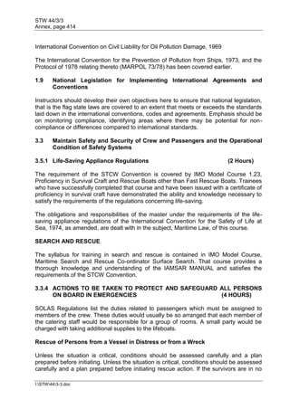STW 44/3/3
Annex, page 414
I:STW443-3.doc
International Convention on Civil Liability for Oil Pollution Damage, 1969
The International Convention for the Prevention of Pollution from Ships, 1973, and the
Protocol of 1978 relating thereto (MARPOL 73/78) has been covered earlier.
1.9 National Legislation for Implementing International Agreements and
Conventions
Instructors should develop their own objectives here to ensure that national legislation,
that is the flag state laws are covered to an extent that meets or exceeds the standards
laid down in the international conventions, codes and agreements. Emphasis should be
on monitoring compliance, identifying areas where there may be potential for non-
compliance or differences compared to international standards.
3.3 Maintain Safety and Security of Crew and Passengers and the Operational
Condition of Safety Systems
3.5.1 Life-Saving Appliance Regulations (2 Hours)
The requirement of the STCW Convention is covered by IMO Model Course 1.23,
Proficiency in Survival Craft and Rescue Boats other than Fast Rescue Boats. Trainees
who have successfully completed that course and have been issued with a certificate of
proficiency in survival craft have demonstrated the ability and knowledge necessary to
satisfy the requirements of the regulations concerning life-saving.
The obligations and responsibilities of the master under the requirements of the life-
saving appliance regulations of the International Convention for the Safety of Life at
Sea, 1974, as amended, are dealt with in the subject, Maritime Law, of this course.
SEARCH AND RESCUE
The syllabus for training in search and rescue is contained in IMO Model Course,
Maritime Search and Rescue Co-ordinator Surface Search. That course provides a
thorough knowledge and understanding of the IAMSAR MANUAL and satisfies the
requirements of the STCW Convention.
3.3.4 ACTIONS TO BE TAKEN TO PROTECT AND SAFEGUARD ALL PERSONS
ON BOARD IN EMERGENCIES (4 HOURS)
SOLAS Regulations list the duties related to passengers which must be assigned to
members of the crew. These duties would usually be so arranged that each member of
the catering staff would be responsible for a group of rooms. A small party would be
charged with taking additional supplies to the lifeboats.
Rescue of Persons from a Vessel in Distress or from a Wreck
Unless the situation is critical, conditions should be assessed carefully and a plan
prepared before initiating. Unless the situation is critical, conditions should be assessed
carefully and a plan prepared before initiating rescue action. If the survivors are in no
 