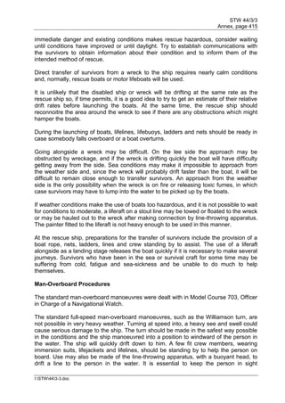 STW 44/3/3
Annex, page 415
I:STW443-3.doc
immediate danger and existing conditions makes rescue hazardous, consider waiting
until conditions have improved or until daylight. Try to establish communications with
the survivors to obtain information about their condition and to inform them of the
intended method of rescue.
Direct transfer of survivors from a wreck to the ship requires nearly calm conditions
and, normally, rescue boats or motor lifeboats will be used.
It is unlikely that the disabled ship or wreck will be drifting at the same rate as the
rescue ship so, if time permits, it is a good idea to try to get an estimate of their relative
drift rates before launching the boats. At the same time, the rescue ship should
reconnoitre the area around the wreck to see if there are any obstructions which might
hamper the boats.
During the launching of boats, lifelines, Iifebuoys, ladders and nets should be ready in
case somebody falls overboard or a boat overturns.
Going alongside a wreck may be difficult. On the lee side the approach may be
obstructed by wreckage, and if the wreck is drifting quickly the boat will have difficulty
getting away from the side. Sea conditions may make it impossible to approach from
the weather side and, since the wreck will probably drift faster than the boat, it will be
difficult to remain close enough to transfer survivors. An approach from the weather
side is the only possibility when the wreck is on fire or releasing toxic fumes, in which
case survivors may have to lump into the water to be picked up by the boats.
If weather conditions make the use of boats too hazardous, and it is not possible to wait
for conditions to moderate, a liferaft on a stout line may be towed or floated to the wreck
or may be hauled out to the wreck after making connection by line-throwing apparatus.
The painter fitted to the liferaft is not heavy enough to be used in this manner.
At the rescue ship, preparations for the transfer of survivors include the provision of a
boat rope, nets, ladders, lines and crew standing by to assist. The use of a liferaft
alongside as a landing stage releases the boat quickly if it is necessary to make several
journeys. Survivors who have been in the sea or survival craft for some time may be
suffering from cold, fatigue and sea-sickness and be unable to do much to help
themselves.
Man-Overboard Procedures
The standard man-overboard manoeuvres were dealt with in Model Course 703, Officer
in Charge of a Navigational Watch.
The standard full-speed man-overboard manoeuvres, such as the Williamson turn, are
not possible in very heavy weather. Turning at speed into, a heavy see and swell could
cause serious damage to the ship. The turn should be made in the safest way possible
in the conditions and the ship manoeuvred into a position to windward of the person in
the water. The ship will quickly drift down to him. A few fit crew members, wearing
immersion suits, lifejackets and lifelines, should be standing by to help the person on
board. Use may also be made of the line-throwing apparatus, with a buoyant head, to
drift a line to the person in the water. It is essential to keep the person in sight
 