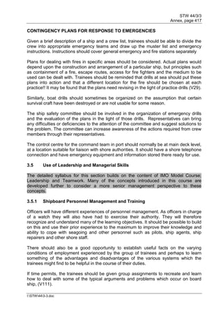 STW 44/3/3
Annex, page 417
I:STW443-3.doc
CONTINGENCY PLANS FOR RESPONSE TO EMERGENCIES
Given a brief description of a ship and a crew list, trainees should be able to divide the
crew into appropriate emergency teams and draw up the muster list and emergency
instructions. Instructions should cover general emergency and fire stations separately
Plans for dealing with fires in specific areas should be considered. Actual plans would
depend upon the construction and arrangement of a particular ship, but principles such
as containment of a fire, escape routes, access for fire fighters and the medium to be
used can be dealt with. Trainees should be reminded that drills at sea should put these
plans into action and that a different location for the fire should be chosen at each
practice!! It may be found that the plans need revising in the light of practice drills (V29).
Similarly, boat drills should sometimes be organized on the assumption that certain
survival craft have been destroyed or are not usable for some reason.
The ship safety committee should be involved in the organization of emergency drills
and the evaluation of the plans in the light of those drills. Representatives can bring
any difficulties or deficiencies to the attention of the committee and suggest solutions to
the problem. The committee can increase awareness of the actions required from crew
members through their representatives.
The control centre for the command team in port should normally be at main deck level,
at a location suitable for liaison with shore authorities. It should have a shore telephone
connection and have emergency equipment and information stored there ready for use.
3.5 Use of Leadership and Managerial Skills
The detailed syllabus for this section builds on the content of IMO Model Course;
Leadership and Teamwork. Many of the concepts introduced in this course are
developed further to consider a more senior management perspective to these
concepts.
3.5.1 Shipboard Personnel Management and Training
Officers will have different experiences of personnel management. As officers in charge
of a watch they will also have had to exercise their authority. They will therefore
recognize and understand many of the learning objectives. It should be possible to build
on this and use their prior experience to the maximum to improve their knowledge and
ability to cope with seagoing and other personnel such as pilots, ship agents, ship
repairers and other shore staff.
There should also be a good opportunity to establish useful facts on the varying
conditions of employment experienced by the group of trainees and perhaps to learn
something of the advantages and disadvantages of the various systems which the
trainees might find to be helpful in the course of their duties.
If time permits, the trainees should be given group assignments to recreate and learn
how to deal with some of the typical arguments and problems which occur on board
ship, (V111).
 