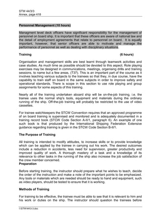 STW 44/3/3
Annex, page 418
I:STW443-3.doc
Personnel Management (10 hours)
Managment level deck officers have significant responsibility for the management of
personnel on board ship. It is important that these officers are aware of national law and
the detail of employment agreements that relate to personnel on board. It is equally
important, however, that senior officers are able to motivate and manage the
performance of personnel as well as dealing with disciplinary situations.
Training (6 hours)
Organisation and management skills are best learnt through teamwork activities and
case studies. As much time as possible should be devoted to this aspect. Role playing
exercises may be designed in communications, meetings, organising drills and training
sessions, to name but a few areas, (T37). This is an important part of the course as it
involves teaching various subjects to the trainees so that they, in due course, have the
capability to train staff on board in the same subjects in order to improve safety and
operational standards. There is scope in this section to use role playing and group
assignments for some aspects of this training.
Nearly all of the training undertaken aboard ship will be on-the-job training, i.e. the
trainee uses the normal ship's tools, equipment and materials during the ordinary
running of the ship. Off-the-job training will probably be restricted to the use of video
cassettes.
For trainee watchkeepers the STCW Convention requires that an approved programme
of on board training is supervised and monitored and is adequately documented in a
training record book (STCW Code Section A-II/1, paragraph 6). An example of one
such book is that produced by the International Shipping Federation Extensive
guidance regarding training is given in the STCW Code Section B-Il/1.
The Purpose of Training
All training is intended to modify attitudes, to increase skills or to provide knowledge
which can be applied by the trainee in carrying out his work. The desired outcomes
include a reduction in accidents, less need for supervision, greater productivity and
improved quality of work. A thorough mastery of a task and a knowledge of its
relevance to other tasks in the running of the ship also increase the job satisfaction of
the crew member concerned.
Preparation
Before starting training, the instructor should prepare what he wishes to teach, decide
the order of the instruction and make a note of the important points to be emphasized.
Any tools or materials which are needed should be ready to hand and equipment, such
as video players, should be tested to ensure that it is working.
Methods of Training
For training to be effective, the trainee must be able to see that it is relevant to him and
his work or duties on the ship. The instructor should question the trainees before
 