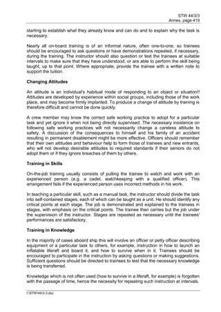 STW 44/3/3
Annex, page 419
I:STW443-3.doc
starting to establish what they already know and can do and to explain why the task is
necessary.
Nearly all on-board training is of an informal nature, often one-to-one, so trainees
should be encouraged to ask questions or have demonstrations repeated, if necessary,
during the training. The instructor should also question or test the trainees at suitable
intervals to make sure that they have understood, or are able to perform the skill being
taught, up to that point. Where appropriate, provide the trainee with a written note to
support the tuition.
Changing Attitudes
An attitude is an individual's habitual mode of responding to an object or situation!!
Attitudes are developed by experience within social groups, including those of the work
place, and may become firmly implanted. To produce a change of attitude by training is
therefore difficult and cannot be done quickly.
A crew member may know the correct safe working practice to adopt for a particular
task and yet ignore it when not being directly supervised. The necessary insistence on
following safe working practices will not necessarily change a careless attitude to
safety. A discussion of the consequences to himself and his family of an accident
resulting in permanent disablement might be more effective. Officers should remember
that their own attitudes and behaviour help to form those of trainees and new entrants,
who will not develop desirable attitudes to required standards if their seniors do not
adopt them or if they ignore breaches of them by others.
Training in Skills
On-the-job training usually consists of pulling the trainee to watch and work with an
experienced person (e.g. a cadet, watchkeeping with a qualified officer). This
arrangement fails if the experienced person uses incorrect methods in his work.
In teaching a particular skill, such as a manual task, the instructor should divide the task
into self-contained stages, each of which can be taught as a unit. He should identify any
critical points at each stage. The job is demonstrated and explained to the trainees in
stages, with emphasis on the critical points. The trainee then carries but the job under
the supervision of the instructor. Stages are repeated as necessary until the trainees'
performances are satisfactory.
Training in Knowledge
In the majority of cases aboard ship this will involve an officer or petty officer describing
equipment or a particular task to others, for example, instruction in how to launch an
inflatable liferaft and board it, and how to survive when in it. Trainees should be
encouraged to participate in the instruction by asking questions or making suggestions.
Sufficient questions should be directed to trainees to test that the necessary knowledge
is being transferred.
Knowledge which is not often used (how to survive in a liferaft, for example) is forgotten
with the passage of time, hence the necessity for repeating such instruction at intervals.
 