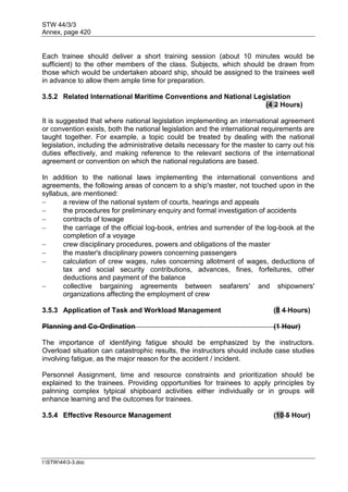 STW 44/3/3
Annex, page 420
I:STW443-3.doc
Each trainee should deliver a short training session (about 10 minutes would be
sufficient) to the other members of the class. Subjects, which should be drawn from
those which would be undertaken aboard ship, should be assigned to the trainees well
in advance to allow them ample time for preparation.
3.5.2 Related International Maritime Conventions and National Legislation
(4 2 Hours)
It is suggested that where national legislation implementing an international agreement
or convention exists, both the national legislation and the international requirements are
taught together. For example, a topic could be treated by dealing with the national
legislation, including the administrative details necessary for the master to carry out his
duties effectively, and making reference to the relevant sections of the international
agreement or convention on which the national regulations are based.
In addition to the national laws implementing the international conventions and
agreements, the following areas of concern to a ship's master, not touched upon in the
syllabus, are mentioned:
 a review of the national system of courts, hearings and appeals
 the procedures for preliminary enquiry and formal investigation of accidents
 contracts of towage
 the carriage of the official log-book, entries and surrender of the log-book at the
completion of a voyage
 crew disciplinary procedures, powers and obligations of the master
 the master's disciplinary powers concerning passengers
 calculation of crew wages, rules concerning allotment of wages, deductions of
tax and social security contributions, advances, fines, forfeitures, other
deductions and payment of the balance
 collective bargaining agreements between seafarers' and shipowners'
organizations affecting the employment of crew
3.5.3 Application of Task and Workload Management (8 4 Hours)
Planning and Co-Ordination (1 Hour)
The importance of identifying fatigue should be emphasized by the instructors.
Overload situation can catastrophic results, the instructors should include case studies
involving fatigue, as the major reason for the accident / incident.
Personnel Assignment, time and resource constraints and prioritization should be
explained to the trainees. Providing opportunities for trainees to apply principles by
palnning complex tytpical shipboard activities either individually or in groups will
enhance learning and the outcomes for trainees.
3.5.4 Effective Resource Management (10 5 Hour)
 