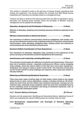 STW 44/3/3
Annex, page 421
I:STW443-3.doc
This content is intended to build on the learning of trainees through operational level
training and experience. The structure follows the concepts from IMO Model Course
Leadership and Teamwork but develops these to a management level.
Trainees are likely to enhance their learning where they are able to participate in group
discussion and practical group activities where the principles of effective resource
management can be applied and developed.
Allocation, Assignment and Prioritization of Resources (1 Hour)
Methods of allocating, assigning and prioritizing resources should be explained to the
trainees.
Effective Communication an Board and Ashore (1 Hour)
The importance of effective communication should be highlighted, case studies, role
pay can be introduced to point out the underlying methods of interactive, closed looped
communication, when allocating, delegating tasks, passing orders and reporting or
communicating with shore authorities and personnel.
Decisions Reflect Consideration of Team Experiences (1 Hour)
The importance of allocating, delegating tasks according to the experience of the
person carrying out the job/tasks should be highlighted by the instructors.
Assertiveness and Leadership, Including Motivation (1 Hour)
The instructors should explain the difference of authority and assertiveness. There have
been lot of accidents involved , especially involving junior officers, during navigating
under pilotage, where the advise /orders of the pilot were never been questioned /
challenged, even though it raised a doubt in their minds. The instructors should point
out the correct method of using challenge and response, either using case studies or
role play methods.
Obtaining and Maintaining Situational Awareness (1 Hour)
There have been cases involving ships on fixed routes, where owing to the regular
frequent trips to same, known destinations, creates a situation termed as "IQ dumb",
where the mind shuts and the officers lose situational awareness. Carrying out non
important tasks, especially during navigation watch has also been repeatedly found to
be the underlying cause of distraction and losing of situational awareness, with, at
times, ending with catastrophic results.
3.5.5 Decision Making Techniques (7 4 Hours)
Situation and risk assessment, Identifying and Generating Options, Selecting Course of
Action and evaluating the outcome effectiveness are covered under this topic.
3.5.6 Development, Implementation and Oversight of Standard Operating
Procedures (1 Hour)
 