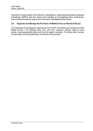 STW 44/3/3
Annex, page 422
I:STW443-3.doc
Instructors should explain the methods of developing, implementing standard operating
procedures (SOP's) and the reason and dangers of oversighting these procedures.
Case studies should be used by the Instructors, highlighting these topics.
3.6 Organize and Manage the Provision of Medical Care on Board (4 Hours)
The standards of competence required by the STCW Convention are covered by IMO
Model Course 1.15, Medical Care, T33, and V91. However, officers need to know
where to get appropriate advice and how to apply it correctly. The three main sources
of information are the publications mentioned in this section.
 