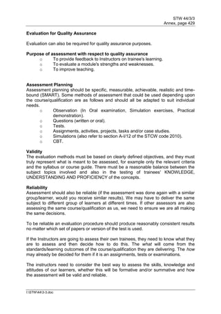 STW 44/3/3
Annex, page 429
I:STW443-3.doc
Evaluation for Quality Assurance
Evaluation can also be required for quality assurance purposes.
Purpose of assessment with respect to quality assurance
o To provide feedback to Instructors on trainee's learning.
o To evaluate a module's strengths and weaknesses.
o To improve teaching.
Assessment Planning
Assessment planning should be specific, measurable, achievable, realistic and time-
bound (SMART). Some methods of assessment that could be used depending upon
the course/qualification are as follows and should all be adapted to suit individual
needs.
o Observation (In Oral examination, Simulation exercises, Practical
demonstration).
o Questions (written or oral).
o Tests.
o Assignments, activities, projects, tasks and/or case studies.
o Simulations (also refer to section A-I/12 of the STCW code 2010).
o CBT.
Validity
The evaluation methods must be based on clearly defined objectives, and they must
truly represent what is meant to be assessed, for example only the relevant criteria
and the syllabus or course guide. There must be a reasonable balance between the
subject topics involved and also in the testing of trainees' KNOWLEDGE,
UNDERSTANDING AND PROFICIENCY of the concepts.
Reliability
Assessment should also be reliable (if the assessment was done again with a similar
group/learner, would you receive similar results). We may have to deliver the same
subject to different group of learners at different times. If other assessors are also
assessing the same course/qualification as us, we need to ensure we are all making
the same decisions.
To be reliable an evaluation procedure should produce reasonably consistent results
no matter which set of papers or version of the test is used.
If the Instructors are going to assess their own trainees, they need to know what they
are to assess and then decide how to do this. The what will come from the
standards/learning outcomes of the course/qualification they are delivering. The how
may already be decided for them if it is an assignments, tests or examinations.
The instructors need to consider the best way to assess the skills, knowledge and
attitudes of our learners, whether this will be formative and/or summative and how
the assessment will be valid and reliable.
 