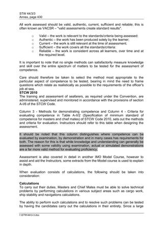STW 44/3/3
Annex, page 430
I:STW443-3.doc
All work assessed should be valid, authentic, current, sufficient and reliable; this is
often known as VACSR – "valid assessments create standard results".
o Valid – the work is relevant to the standards/criteria being assessed:
o Authentic – the work has been produced solely by the learner;
o Current – the work is still relevant at the time of assessment;
o Sufficient – the work covers all the standards/criteria:
o Reliable – the work is consistent across all learners, over time and at
the required level.
It is important to note that no single methods can satisfactorily measure knowledge
and skill over the entire spectrum of matters to be tested for the assessment of
competence.
Care should therefore be taken to select the method most appropriate to the
particular aspect of competence to be tested, bearing in mind the need to frame
questions which relate as realistically as possible to the requirements of the officer's
job at sea.
STCW 2010
The training and assessment of seafarers, as required under the Convention, are
administered, supervised and monitored in accordance with the provisions of section
A-I/6 of the STCW Code.
Column 3 - Methods for demonstrating competence and Column 4 - Criteria for
evaluating competence in Table A-II/2 (Specification of minimum standard of
competence for masters and chief mates) of STCW Code 2010, sets out the methods
and criteria for evaluation. Instructors should refer to this table when designing the
assessment.
It should be noted that this column distinguishes where competence can be
evaluated by examination, by demonstration and in many cases has requirements for
both. The reason for this is that while knowledge and understanding can generally be
assessed with some validity using examination, actual or simulated demonstrations
are a far more valid method for evaluating proficiency.
Assessment is also covered in detail in another IMO Model Course, however to
assist and aid the Instructors, some extracts from the Model course is used to explain
in depth.
When evaluation consists of calculations, the following should be taken into
consideration:
Calculations
To carry out their duties, Masters and Chief Mates must be able to solve technical
problems by performing calculations in various subject areas such as cargo work,
ship stability and navigations calculations.
The ability to perform such calculations and to resolve such problems can be tested
by having the candidates carry out the calculations in their entirety. Since a large
 