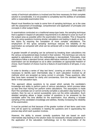 STW 44/3/3
Annex, page 431
I:STW443-3.doc
variety of technical calculations is involved and the time necessary for their complete
solution is considerable, it is not possible to completely test the abilities of candidates
within a reasonable examination time.
Resort must therefore be made to some form of sampling technique, as is the case
with the assessment of knowledge, comprehension and application of principles and
concepts in other subject fields.
In examinations conducted on a traditional essay-type basis, the sampling technique
that is applied in respect of calculation requirements is to attempt to cover as much of
the subject area as possible within the examination time available. This is frequently
done by using questions involving shorter calculations and testing in depth on one or
two topics by requiring the completion of more complex calculations. The
employment of this 'gross sampling' technique reduces the reliability of the
examination as compared with what can be achieved with a more detailed sampling
technique.
A greater breadth of sampling can be achieved by breaking down calculations into
the various computational steps involved in their solution. This technique can only be
applied to calculations in which the methodology is standardized. Fortunately, most
calculations follow a standard format; where alternative methods of solution exist, the
examination can be developed so as to allow candidates an appropriate freedom of
choice. Such freedom of choice must be a feature of examinations of all types, in any
event.
In order to develop a series of 'step test items', covering an entire calculation, it is
necessary to identify each intermediate step in each calculation involved by all
methods which are accepted as being correct in principle. These questions, after
they have been reviewed for clarity and conciseness, form the standard 'step test
items' in that calculation topic.
This approach allows questions to be posed which sample the candidate's
knowledge and ability to perform parts of various calculations, which process takes
up less time than having him perform entire calculations. The assumption is made
that if the candidate can or cannot correctly complete a calculation step leading to the
solution, then he can or cannot successfully carry out the entire calculation. Such
detailed sampling allows a larger number of questions to be answered by the
candidate within the time allotted for the examination, thus allowing a broader
sampling of the candidate's knowledge and abilities, thereby increasing the reliability
of the examination.
It must be pointed out that because of the greater number of test items used more
time will be spent by candidates in reading the questions and in appreciating the
precise step which each question involves.
However, the ability to answer correctly questions that are based on each
intermediate step leading to the solution does not necessarily indicate competence in
the application of the calculation methodology nor in the interpretation of the
 