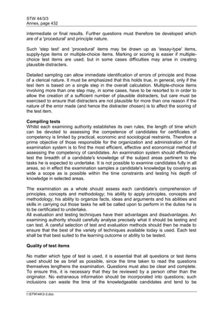 STW 44/3/3
Annex, page 432
I:STW443-3.doc
intermediate or final results. Further questions must therefore be developed which
are of a 'procedural' and principle nature.
Such 'step test' and 'procedural' items may be drawn up as 'essay-type' items,
supply-type items or multiple-choice items. Marking or scoring is easier if multiple-
choice test items are used, but in some cases difficulties may arise in creating
plausible distracters.
Detailed sampling can allow immediate identification of errors of principle and those
of a clerical nature. It must be emphasized that this holds true, in general, only if the
test item is based on a single step in the overall calculation. Multiple-choice items
involving more than one step may, in some cases, have to be resorted to in order to
allow the creation of a sufficient number of plausible distracters, but care must be
exercised to ensure that distracters are not plausible for more than one reason if the
nature of the error made (and hence the distracter chosen) is to affect the scoring of
the test item.
Compiling tests
Whilst each examining authority establishes its own rules, the length of time which
can be devoted to assessing the competence of candidates for certificates of
competency is limited by practical, economic and sociological restraints. Therefore a
prime objective of those responsible for the organization and administration of the
examination system is to find the most efficient, effective and economical method of
assessing the competency of candidates. An examination system should effectively
test the breadth of a candidate's knowledge of the subject areas pertinent to the
tasks he is expected to undertake. It is not possible to examine candidates fully in all
areas, so in effect the examination samples a candidate's knowledge by covering as
wide a scope as is possible within the time constraints and testing his depth of
knowledge in selected areas.
The examination as a whole should assess each candidate's comprehension of
principles, concepts and methodology; his ability to apply principles, concepts and
methodology; his ability to organize facts, ideas and arguments and his abilities and
skills in carrying out those tasks he will be called upon to perform in the duties he is
to be certificated to undertake.
All evaluation and testing techniques have their advantages and disadvantages. An
examining authority should carefully analyse precisely what it should be testing and
can test. A careful selection of test and evaluation methods should then be made to
ensure that the best of the variety of techniques available today is used. Each test
shall be that best suited to the learning outcome or ability to be tested.
Quality of test items
No matter which type of test is used, it is essential that all questions or test items
used should be as brief as possible, since the time taken to read the questions
themselves lengthens the examination. Questions must also be clear and complete.
To ensure this, it is necessary that they be reviewed by a person other than the
originator. No extraneous information should be incorporated into questions; such
inclusions can waste the time of the knowledgeable candidates and tend to be
 