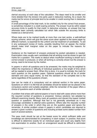 STW 44/3/3
Annex, page 434
I:STW443-3.doc
clerical accuracy at each step of the calculation. The steps need to be smaller and
more detailed than the division into parts used in deductive marking. As a result, the
marks lost for errors of principle tend to be smaller in credit scoring than in deductive
scoring.
A small percentage of the total mark, to be credited only for the correct final answer,
is sometimes included in a credit scaring scheme. The answer must lie within stated
accuracy limits to qualify for that credit. In deductive schemes, an answer that has
otherwise been correctly calculated but which falls outside the accuracy limits is
treated as a clerical error.
Where tests are to be marked locally at more than one test centre, a well-defined
scoring scheme, which will give the same score when applied to the same paper by
different markers, is essential for the uniform and fair treatment of candidates. To aid
in any subsequent review of marks, possibly resulting from an appeal, the marker
should make brief marginal notes on the paper to indicate the reasons for
deductions.
Guidance on the treatment of answers produced by pocket calculators is needed.
Examination rules usually warn candidates that all working must be shown to gain full
marks for a question. The marks to deduct when insufficient working is shown but a
correct answer is produced, or when all working is correctly shown but the answer is
wrong, need to be known by the marker.
In papers in which all questions are to be answered, the marks may be weighted to
reflect the importance or difficulty of individual questions or the length of time which
will be needed to answer them. When this is done, it is usual to indicate: the mark for
each question on the question paper. Optional questions should all be of similar
standard and carry equal marks, so that the standard of the complete test is the
same regardless of the questions chosen.
Use can be made of a compulsory and an optional section in the same paper.
Questions on which it is felt that all candidates should be tested can be placed in the
compulsory section and suitably weighted, while the remainder of the paper offers a
choice of questions each of similar standard.
A problem that arises with optional papers is how to deal with cases where more than
the required number of questions is answered. Various solutions 'are adopted by
different examining boards. Many mark all questions and discard the lowest marked
question or questions. Although that fact is not generally advertised as it may
encourage candidates to attempt extra questions. Others take the requisite number
of answers in the order in which they are on the question paper and ignore the
remainder. A similar problem arises in papers in which candidates are required to
answer a given number of questions and including at least some stated number from
each of several sections.
The pass mark should be set at the lowest score for which sufficient skills and
knowledge are demonstrated for competency in each subject. In practice, that score
is difficult to determine exactly for an individual paper and could vary slightly from
one examination to another. Such an arrangement would be difficult to administer
 