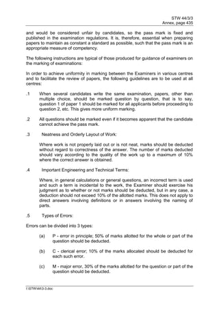STW 44/3/3
Annex, page 435
I:STW443-3.doc
and would be considered unfair by candidates, so the pass mark is fixed and
published in the examination regulations. It is, therefore, essential when preparing
papers to maintain as constant a standard as possible, such that the pass mark is an
appropriate measure of competency.
The following instructions are typical of those produced for guidance of examiners on
the marking of examinations:
In order to achieve uniformity in marking between the Examiners in various centres
and to facilitate the review of papers, the following guidelines are to be used at all
centres:
.1 When several candidates write the same examination, papers, other than
multiple choice, should be marked question by question, that is to say,
question 1 of paper 1 should be marked for all applicants before proceeding to
question 2, etc. This gives more uniform marking.
.2 All questions should be marked even if it becomes apparent that the candidate
cannot achieve the pass mark.
.3 Neatness and Orderly Layout of Work:
Where work is not properly laid out or is not neat, marks should be deducted
without regard to correctness of the answer. The number of marks deducted
should vary according to the quality of the work up to a maximum of 10%
where the correct answer is obtained.
.4 Important Engineering and Technical Terms:
Where, in general calculations or general questions, an incorrect term is used
and such a term is incidental to the work, the Examiner should exercise his
judgment as to whether or not marks should be deducted, but in any case, a
deduction should not exceed 10% of the allotted marks. This does not apply to
direct answers involving definitions or in answers involving the naming of
parts.
.5 Types of Errors:
Errors can be divided into 3 types:
(a) P - error in principle; 50% of marks allotted for the whole or part of the
question should be deducted.
(b) C - clerical error; 10% of the marks allocated should be deducted for
each such error.
(c) M - major error, 30% of the marks allotted for the question or part of the
question should be deducted.
 