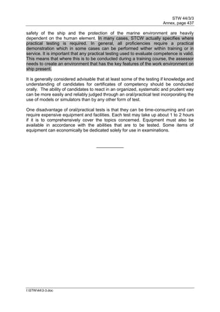 STW 44/3/3
Annex, page 437
I:STW443-3.doc
safety of the ship and the protection of the marine environment are heavily
dependent on the human element. In many cases, STCW actually specifies where
practical testing is required. In general, all proficiencies require a practical
demonstration which in some cases can be performed wither within training or in
service. It is important that any practical testing used to evaluate competence is valid.
This means that where this is to be conducted during a training course, the assessor
needs to create an environment that has the key features of the work environment on
ship present.
It is generally considered advisable that at least some of the testing if knowledge and
understanding of candidates for certificates of competency should be conducted
orally. The ability of candidates to react in an organized, systematic and prudent way
can be more easily and reliably judged through an oral/practical test incorporating the
use of models or simulators than by any other form of test.
One disadvantage of oral/practical tests is that they can be time-consuming and can
require expensive equipment and facilities. Each test may take up about 1 to 2 hours
if it is to comprehensively cover the topics concerned. Equipment must also be
available in accordance with the abilities that are to be tested. Some items of
equipment can economically be dedicated solely for use in examinations.
___________
 