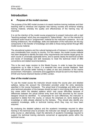 STW 44/3/3
Annex, page 4
I:STW443-3.doc
Introduction
 Purpose of the model courses
The purpose of the IMO model courses is to assist maritime training institutes and their
teaching staff to introduce and organise new training courses and enhance existing
training material, whereby the quality and effectiveness of the training may be
improved.
It is not the intention of the model course programme to present instructors with a rigid
"teaching package" which they are expected to "follow blindly". Nor is it the intention to
substitute audio-visual or "programmed" material for the instructor's presence. As in all
training endeavours, the knowledge, skills and dedication of the instructors are the key
components in the transfer of knowledge and skills to those being trained through IMO
model course material.
The educational systems and the cultural backgrounds of trainees in maritime subjects
vary considerably from country to country. For this reason, the model course material
has been designed to identify the basic entry requirements and trainee target group for
each course in universally applicable terms, and to specify clearly the technical content
and levels of knowledge and skill necessary to meet the technical intent of IMO
conventions and related recommendations.
This is the next major revision to this Model Course. In order to keep the training
programme up to date in future, it is essential that users provide feedback. New
information will provide better training in safety at sea and protection of the marine
environment. Information, comments and suggestions should be sent to the Head of the
STCW and Human Element Section at IMO, London.
Use of the model course
To use the model course the instructor should review the course plan and detailed
syllabus, taking into account the information provided under the entry standards
specified in the course framework. The actual level of knowledge and skills and the
prior technical education of the trainees should be kept in mind during this review, and
any areas within the detailed syllabus which may cause difficulties because of
differences between the actual trainee entry level and that assumed by the course
designer should be identified. To compensate for such differences, the instructor is
expected to delete from the course, or reduce the emphasis on, items dealing with
knowledge or skills already attained by the trainees. They should also identify any
academic knowledge, skills or technical training which they may not have been
acquired.
By analysing the detailed syllabus and the academic knowledge required to allow
training in the technical area to proceed, the instructor can design an appropriate pre-
entry course or, alternatively, insert the elements of academic knowledge required to
support the technical training elements concerned at appropriate points within the
technical course.
 