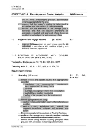 STW 44/3/3
Annex, page 58
I:STW443-3.doc
COMPETENCE 1.1 Plan a Voyage and Conduct Navigation IMO Reference
two or more independent position determination
systems appropriate to the area
- ensures that the vessel's position is determined at
appropriate intervals and monitored continuously
- ensures that the execution of the voyage plan is
monitored and that any required alterations are
appraised, evaluated and approved where these are
outside the authority of the watchkeeping officer
1.3 Log Books and Voyage Records (2 3 hours) R1
- ensures thatkeepproper log and voyage records are
maintained in accordance with maritime shipping acts
and other laws and regulations
1.1.2 ROUTEING IN ACCORDING WITH GENERAL
PROVISIONS ON SHIP'S ROUTEING
Textbooks/ Bibliography: T2, T3, B8, B57, B68, B177
Teaching aids: A1, A3, A11, A12, A13, A23, A24, V1
Required performance:
2.1 Routeing (12 hours) R2, R3, R48,
R49, R50
- selects ocean and coastal routes that appropriately
consider:
- mandatory or recommended requirements
including the IMO Routeing Guide
- distance
- average passage speed and fuel consumption
-. availability of position monitoring
- safety of life, property and the environment
- selects appropriate routes using:
- weather routeing information received from shore based
providers
- weather routeing techniques using synoptic and
prognosis information observed and received from
ashore
- Determines explains the principles of Weather Routeing
- explains the source and use of weather routeing
information received from shore based providers
- selects routes using weather routeing principles when
provided with anticipated meteorological information
 