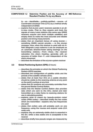 STW 44/3/3
Annex, page 64
I:STW443-3.doc
COMPETENCE 1.2 Determine Position and the Accuracy of
Resultant Position Fix by any Means
IMO Reference
to an identifiable, publicly-certified, source of
Coordinated Universal Time (UTC) by a method wholly
independent of GNSS
- explains that eLoran users' receivers operate in an all-
in-view mode. That is, they acquire and track the
signals of many Loran stations (the same way GNSS
receivers acquire and track multiple satellites) and
employ them to make the most accurate and reliable
position and timing measurements
- states that an important bonus of using eLoran –
something GNSS cannot provide – is the eLoran
compass. How, when the receiver is used with an H-
field (Magnetic Loop) antenna it can be employed as
an automatic direction-finder taking bearings on the
transmitting stations. From these, the receiver
calculates the ship's heading, generally with an
accuracy of better than 1°, and independent of the
ship's movement
- describes the limitation of the eLoran system receiver
3.3 Global Positioning System (GPS) (3 hours)
- describes the principle on which the Global Positioning
System (GPS) operates
- describes the configuration of satellite orbits and the
periods of the satellite vehicles (SVs)
- states that at least four SVs at a usable elevation
should be visible to the receiving antenna at any point
on the earth's surface at any time
- states that SV positions are accurately controlled from
the ground Master Control Station
- states that the Master Control Station also provides
data which are sent to the SVs, stored and later
transmitted as a data frame to receiving stations for
use in calculating position
- explains what is meant by 'pseudo-random noise'
codes (PRN codes) - describes briefly the two codes
which are transmitted - explains why two frequencies
are used
- states that civilian sets will probably work on one
frequency, using the 'course and acquire' code (C/A
code) only
- explains why an extremely stable clock is essential in
the SV, while a less stable one is acceptable in the
receiver
- describes briefly how pseudo-ranges are measured by
 