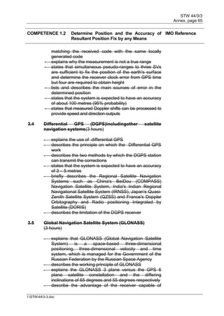 STW 44/3/3
Annex, page 65
I:STW443-3.doc
COMPETENCE 1.2 Determine Position and the Accuracy of
Resultant Position Fix by any Means
IMO Reference
matching the received code with the same locally
generated code
- explains why the measurement is not a true range
- states that simultaneous pseudo-ranges to three SVs
are sufficient to fix the position of the earth's surface
and determine the receiver clock error from GPS time
but four are required to obtain height
- lists and describes the main sources of error in the
determined position
- states that the system is expected to have an accuracy
of about 100 metres (95% probability)
- states that measured Doppler shifts can be processed to
provide speed and direction outputs
3.4 Differential GPS (DGPS)includingother satellite
navigation systems(3 hours)
- explains the use of differential GPS
- describes the principle on which the Differential GPS
work
- describes the two methods by which the DGPS station
can transmit the corrections
- states that the system is expected to have an accuracy
of 3 – 5 metres
- briefly describes the Regional Satellite Navigation
Systems such as China's BeiDou (COMPASS)
Navigation Satellite System, India's Indian Regional
Navigational Satellite System (IRNSS), Japan's Quasi-
Zenith Satellite System (QZSS) and France's Doppler
Orbitography and Radio positioning Integrated by
Satellite (DORIS)
- describes the limitation of the DGPS receiver
3.5 Global Navigation Satellite System (GLONASS)
(3 hours)
- explains that GLONASS (Global Navigation Satellite
System) is a space-based three-dimensional
positioning, three-dimensional velocity and time
system, which is managed for the Government of the
Russian Federation by the Russian Space Agency
- describes the working principle of GLONASS
- explains the GLONASS 3 plane versus the GPS 6
plane satellite constellation and the differing
inclinations of 65 degrees and 55 degrees respectively
- describe the advantage of the receiver capable of
 