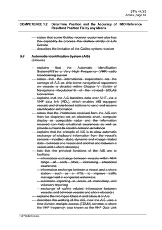 STW 44/3/3
Annex, page 67
I:STW443-3.doc
COMPETENCE 1.2 Determine Position and the Accuracy of
Resultant Position Fix by any Means
IMO Reference
- states that some Galileo receiver equipment also has
the capability to process the Galileo Safety of Life
Service
- describes the limitation of the Galileo system receiver
3.7 Automatic Identification System (AIS)
(3 hours)
- explains that the Automatic Identification
System(AIS)is a Very High Frequency (VHF) radio
broadcasting system
- states that the international requirement for the
carriage of AIS as ship-borne navigational equipment
on vessels is detailed within Chapter V (Safety of
Navigation) Regulation19, of the revised SOLAS
Convention
- explains that the AIS transfers data over VHF, via a
VHF data link (VDL), which enables AIS equipped
vessels and shore-based stations to send and receive
identification information
- states that the information received from the AIS can
then be displayed on an electronic chart, computer
display or compatible radar and the information
received can help situational awareness as well as
provide a means to assistin collision avoidance
- explains that the principle of AIS is to allow automatic
exchange of shipboard information from the vessel's
sensors - inputted, static, dynamic and voyage related
data - between one vessel and another and between a
vessel and a shore station(s)
- lists that the principal functions of the AIS are to
facilitate:
- information exchange between vessels within VHF
range of each other, increasing situational
awareness
- information exchange between a vessel and a shore
station, such as a VTS, to improve traffic
management in congested waterways
- automatic reporting in areas of mandatory and
voluntary reporting
- exchange of safety related information between
vessels, and between vessels and shore station(s)
- explains the two types Class A and Class B of AIS
- describes the working of the AIS, how the AIS uses a
time-division multiple access (TDMA) scheme to share
the VHF frequency, also known as the VHF Data Link
 
