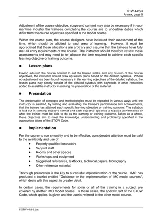 STW 44/3/3
Annex, page 5
I:STW443-3.doc
Adjustment of the course objective, scope and content may also be necessary if in your
maritime industry the trainees completing the course are to undertake duties which
differ from the course objectives specified in the model course.
Within the course plan, the course designers have indicated their assessment of the
time, which should be allotted to each area of learning. However, it must be
appreciated that these allocations are arbitrary and assume that the trainees have fully
met all entry requirements of the course. The instructor should therefore review these
assessments and may need to re- allocate the time required to achieve each specific
learning objective or training outcome.
 Lesson plans
Having adjusted the course content to suit the trainee intake and any revision of the course
objectives, the instructor should draw up lesson plans based on the detailed syllabus. Where
no adjustment has been found necessary in the learning objectives of the detailed syllabus, the
lesson plans may simply consist of the detailed syllabus with keywords or other reminders
added to assist the instructor in making his presentation of the material.
 Presentation
The presentation of concepts and methodologies must be repeated in various ways until the
instructor is satisfied, by testing and evaluating the trainee's performance and achievements,
that the trainee has attained each specific learning objective or training outcome. The syllabus
is laid out in learning objective format and each objective specifies a required performance or
what the trainee must be able to do as the learning or training outcome. Taken as a whole,
these objectives aim to meet the knowledge, understanding and proficiency specified in the
appropriate tables of the STCW Code.
 Implementation
For the course to run smoothly and to be effective, considerable attention must be paid
to the availability and use of:
 Properly qualified instructors
 Support staff
 Rooms and other spaces
 Workshops and equipment
 Suggested references, textbooks, technical papers, bibliography
 Other reference material.
Thorough preparation is the key to successful implementation of the course. IMO has
produced a booklet entitled "Guidance on the implementation of IMO model courses",
which deals with this aspect in greater detail.
In certain cases, the requirements for some or all of the training in a subject are
covered by another IMO model course. In these cases, the specific part of the STCW
Code, which applies, is given and the user is referred to the other model course.
 