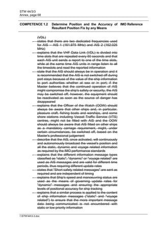 STW 44/3/3
Annex, page 68
I:STW443-3.doc
COMPETENCE 1.2 Determine Position and the Accuracy of
Resultant Position Fix by any Means
IMO Reference
(VDL)
- states that there are two dedicated frequencies used
for AIS – AIS 1 (161.975 MHz) and AIS 2 (162.025
MHz)
- explains that the VHF Data Link (VDL) is divided into
time slots that are repeated every 60 seconds and that
each AIS unit sends a report to one of the time slots,
while at the same time AIS units in range listen to all
the timeslots and read the reported information
- state that the AIS should always be in operation and it
is recommended that the AIS is not switched off during
port stays because of the value of the ship information
to port authorities whether at sea or in port; if the
Master believes that the continued operation of AIS
might compromise the ship's safety or security, the AIS
may be switched off; however, the equipment should
be reactivated as soon as the source of danger has
disappeared
- explains that the Officer of the Watch (OOW) should
always be aware that other ships and, in particular,
pleasure craft, fishing boats and warships, and some
shore stations including Vessel Traffic Service (VTS)
centres, might not be fitted with AIS and the OOW
should always be aware that AIS fitted on other ships
as a mandatory carriage requirement, might, under
certain circumstances, be switched off, based on the
Master's professional judgement
- describe that the AIS, once activated, will continuously
and autonomously broadcast the vessel's position and
all the static, dynamic and voyage related information
as required by the IMO performance standards
- explains that the different information message types
classified as "static", "dynamic" or "voyage related" are
used as AIS messages and are valid for different time
periods, thus requiring different update rates
- states that "Short safety related messages" are sent as
required and are independent of timing
- explains that Ship's speed and manoeuvring status are
used as the means of governing update rates for
"dynamic" messages and ensuring the appropriate
levels of positional accuracy for ship tracking
- explains that a similar process is applied to the content
of ship information messages ("static" and "voyage
related") to ensure that the more important message
data being communicated is not encumbered with
static or low priority information
 