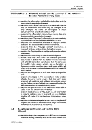 STW 44/3/3
Annex, page 69
I:STW443-3.doc
COMPETENCE 1.2 Determine Position and the Accuracy of
Resultant Position Fix by any Means
IMO Reference
- explain the information included in static data and the
associated transmission intervals
- explains that "Static" information is entered into the
AIS on installation and need only be changed if the
ship changes its name or undergoes a major
conversion from one ship type to another
- explains the information included in dynamic data and
the associated transmission intervals
- explains that "Dynamic" information is automatically
updated from the ship sensors connected to AIS
- explains the information included in voyage related
data and the associated transmission intervals
- explains that the "Voyage related" information is
manually entered and updated during the voyage
- explain the functionality of safety and security related
messages
- explain the functionality of AIS aids to navigation
- states that the AIS aims to achieve positional
accuracies of 'better than 10 metres' when associated
with DGNSS correction signals and that this compares
favourably with radar, which as a function of
frequency, pulse repetition rate, and beam width, will
often only achieve positional accuracy in the range 30
to 50 metres
- explain the integration of AIS with other navigational
aids
- explain advantages of AIS, especially on radar shadow
effects, however being aware that the very close
proximity of buildings and bridges, sometimes known
as the "urban canyon" effect, can cause difficulties for
AIS transponders in heavily built-up areas
- explain the precautions to be exercised when AIS is
used as an aid for collision avoidance
- explain disadvantages of AIS, such as, AIS information
is ground-stabilized and if overlaid on sea stabilized
display of radar the navigational information could
differ
- explain that when using electronic chart to display AIS
targets, the datum of electronic chart might be different
from the datum of the AIS positioning
3.8 Long Range Identification and Tracking (LRIT)
(3 hours)
- explains that the purpose of LRIT is to improve
maritime safety, security and assist with search and
 