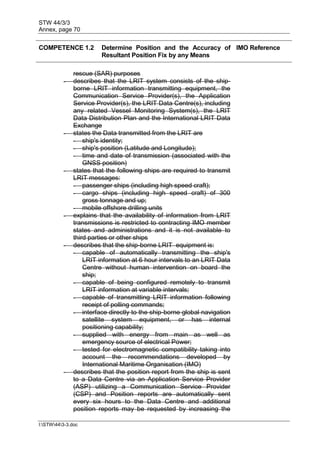 STW 44/3/3
Annex, page 70
I:STW443-3.doc
COMPETENCE 1.2 Determine Position and the Accuracy of
Resultant Position Fix by any Means
IMO Reference
rescue (SAR) purposes
- describes that the LRIT system consists of the ship-
borne LRIT information transmitting equipment, the
Communication Service Provider(s), the Application
Service Provider(s), the LRIT Data Centre(s), including
any related Vessel Monitoring System(s), the LRIT
Data Distribution Plan and the International LRIT Data
Exchange
- states the Data transmitted from the LRIT are
- ship's identity;
- ship's position (Latitude and Longitude);
- time and date of transmission (associated with the
GNSS position)
- states that the following ships are required to transmit
LRIT messages:
- passenger ships (including high speed craft);
- cargo ships (including high speed craft) of 300
gross tonnage and up;
- mobile offshore drilling units
- explains that the availability of information from LRIT
transmissions is restricted to contracting IMO member
states and administrations and it is not available to
third parties or other ships
- describes that the ship-borne LRIT equipment is:
- capable of automatically transmitting the ship's
LRIT information at 6 hour intervals to an LRIT Data
Centre without human intervention on board the
ship;
- capable of being configured remotely to transmit
LRIT information at variable intervals;
- capable of transmitting LRIT information following
receipt of polling commands;
- interface directly to the ship-borne global navigation
satellite system equipment, or has internal
positioning capability;
- supplied with energy from main as well as
emergency source of electrical Power;
- tested for electromagnetic compatibility taking into
account the recommendations developed by
International Maritime Organisation (IMO)
- describes that the position report from the ship is sent
to a Data Centre via an Application Service Provider
(ASP) utilizing a Communication Service Provider
(CSP) and Position reports are automatically sent
every six hours to the Data Centre and additional
position reports may be requested by increasing the
 
