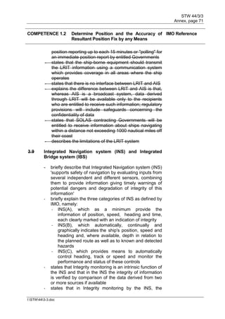STW 44/3/3
Annex, page 71
I:STW443-3.doc
COMPETENCE 1.2 Determine Position and the Accuracy of
Resultant Position Fix by any Means
IMO Reference
position reporting up to each 15 minutes or "polling" for
an immediate position report by entitled Governments
- states that the ship-borne equipment should transmit
the LRIT information using a communication system
which provides coverage in all areas where the ship
operates
- states that there is no interface between LRIT and AIS
- explains the difference between LRIT and AIS is that,
whereas AIS is a broadcast system, data derived
through LRIT will be available only to the recipients
who are entitled to receive such information; regulatory
provisions will include safeguards concerning the
confidentiality of data
- states that SOLAS contracting Governments will be
entitled to receive information about ships navigating
within a distance not exceeding 1000 nautical miles off
their coast
- describes the limitations of the LRIT system
3.9 Integrated Navigation system (INS) and Integrated
Bridge system (IBS)
- briefly describe that Integrated Navigation system (INS)
'supports safety of navigation by evaluating inputs from
several independent and different sensors, combining
them to provide information giving timely warnings of
potential dangers and degradation of integrity of this
information'
- briefly explain the three categories of INS as defined by
IMO, namely:
- INS(A), which as a minimum provide the
information of position, speed, heading and time,
each clearly marked with an indication of integrity
- INS(B), which automatically, continually and
graphically indicates the ship's position, speed and
heading and, where available, depth in relation to
the planned route as well as to known and detected
hazards
- INS(C), which provides means to automatically
control heading, track or speed and monitor the
performance and status of these controls
- states that Integrity monitoring is an intrinsic function of
the INS and that in the INS the integrity of information
is verified by comparison of the data derived from two
or more sources if available
- states that in Integrity monitoring by the INS, the
 