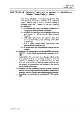 STW 44/3/3
Annex, page 73
I:STW443-3.doc
COMPETENCE 1.2 Determine Position and the Accuracy of
Resultant Position Fix by any Means
IMO Reference
time during playback on suitable equipment. The
final recording medium is installed in a protective
capsule and in case of S-VDR of either a fixed or
float-free type that meets all of the following
requirements:
1. is capable of being accessed following an
incident but secure against tampering;
2. for VDR - it maximizes the probability of survival
and recovery of the final recorded data after any
incident;
3. for S-VDR –it maintains the recorded data for a
period of at least 2 years following termination
of recording;
4. is of a highly visible colour and marked with
retro-reflective materials; and
5. is fitted with an appropriate device to aid
location
- explains the requirements set out in MSC resolution
A.861(20) on the fixed type protective capsule for S-
VDR
- explains that the equipment is so designed that, as far
as is practical, it is not possible to tamper with the
selection of data being input to the equipment, the data
itself nor that which has already been recorded, and
any attempt to interfere with the integrity of the data or
the recording is recorded
- explains that the recording method is such that each
item of the recorded data is checked for integrity and
an alarm is given if a non-correctable error is detected
- describes the continuity of operation of VDR and S-
VDR
 