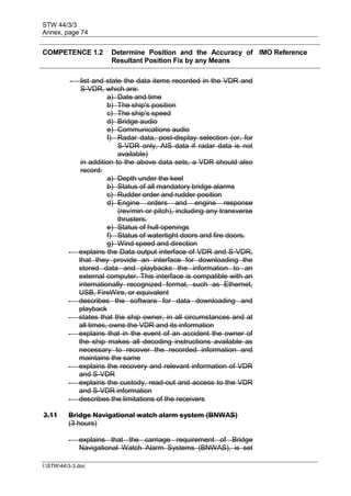 STW 44/3/3
Annex, page 74
I:STW443-3.doc
COMPETENCE 1.2 Determine Position and the Accuracy of
Resultant Position Fix by any Means
IMO Reference
- list and state the data items recorded in the VDR and
S-VDR, which are:
a) Date and time
b) The ship's position
c) The ship's speed
d) Bridge audio
e) Communications audio
f) Radar data, post-display selection (or, for
S-VDR only, AIS data if radar data is not
available)
in addition to the above data sets, a VDR should also
record:
a) Depth under the keel
b) Status of all mandatory bridge alarms
c) Rudder order and rudder position
d) Engine orders and engine response
(rev/min or pitch), including any transverse
thrusters.
e) Status of hull openings
f) Status of watertight doors and fire doors.
g) Wind speed and direction
- explains the Data output interface of VDR and S-VDR,
that they provide an interface for downloading the
stored data and playbacks the information to an
external computer. This interface is compatible with an
internationally recognized format, such as Ethernet,
USB, FireWire, or equivalent
- describes the software for data downloading and
playback
- states that the ship owner, in all circumstances and at
all times, owns the VDR and its information
- explains that in the event of an accident the owner of
the ship makes all decoding instructions available as
necessary to recover the recorded information and
maintains the same
- explains the recovery and relevant information of VDR
and S-VDR
- explains the custody, read-out and access to the VDR
and S-VDR information
- describes the limitations of the receivers
3.11 Bridge Navigational watch alarm system (BNWAS)
(3 hours)
- explains that the carriage requirement of Bridge
Navigational Watch Alarm Systems (BNWAS), is set
 