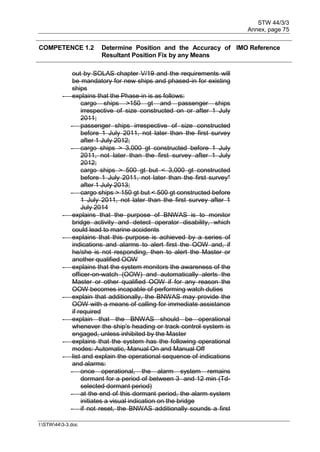 STW 44/3/3
Annex, page 75
I:STW443-3.doc
COMPETENCE 1.2 Determine Position and the Accuracy of
Resultant Position Fix by any Means
IMO Reference
out by SOLAS chapter V/19 and the requirements will
be mandatory for new ships and phased-in for existing
ships
- explains that the Phase-in is as follows:
cargo ships >150 gt and passenger ships
irrespective of size constructed on or after 1 July
2011;
- passenger ships irrespective of size constructed
before 1 July 2011, not later than the first survey
after 1 July 2012;
- cargo ships > 3,000 gt constructed before 1 July
2011, not later than the first survey after 1 July
2012;
cargo ships > 500 gt but < 3,000 gt constructed
before 1 July 2011, not later than the first survey*
after 1 July 2013;
- cargo ships > 150 gt but < 500 gt constructed before
1 July 2011, not later than the first survey after 1
July 2014
- explains that the purpose of BNWAS is to monitor
bridge activity and detect operator disability, which
could lead to marine accidents
- explains that this purpose is achieved by a series of
indications and alarms to alert first the OOW and, if
he/she is not responding, then to alert the Master or
another qualified OOW
- explains that the system monitors the awareness of the
officer-on-watch (OOW) and automatically alerts the
Master or other qualified OOW if for any reason the
OOW becomes incapable of performing watch duties
- explain that additionally, the BNWAS may provide the
OOW with a means of calling for immediate assistance
if required
- explain that the BNWAS should be operational
whenever the ship's heading or track control system is
engaged, unless inhibited by the Master
- explains that the system has the following operational
modes: Automatic, Manual On and Manual Off
- list and explain the operational sequence of indications
and alarms:
- once operational, the alarm system remains
dormant for a period of between 3 and 12 min (Td-
selected dormant period)
- at the end of this dormant period, the alarm system
initiates a visual indication on the bridge
- if not reset, the BNWAS additionally sounds a first
 