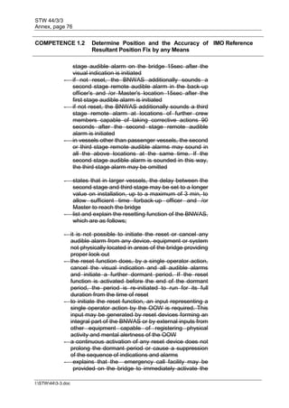STW 44/3/3
Annex, page 76
I:STW443-3.doc
COMPETENCE 1.2 Determine Position and the Accuracy of
Resultant Position Fix by any Means
IMO Reference
stage audible alarm on the bridge 15sec after the
visual indication is initiated
- if not reset, the BNWAS additionally sounds a
second stage remote audible alarm in the back-up
officer's and /or Master's location 15sec after the
first stage audible alarm is initiated
- if not reset, the BNWAS additionally sounds a third
stage remote alarm at locations of further crew
members capable of taking corrective actions 90
seconds after the second stage remote audible
alarm is initiated
- in vessels other than passenger vessels, the second
or third stage remote audible alarms may sound in
all the above locations at the same time. If the
second stage audible alarm is sounded in this way,
the third stage alarm may be omitted
- states that in larger vessels, the delay between the
second stage and third stage may be set to a longer
value on installation, up to a maximum of 3 min, to
allow sufficient time forback-up officer and /or
Master to reach the bridge
- list and explain the resetting function of the BNWAS,
which are as follows;
- it is not possible to initiate the reset or cancel any
audible alarm from any device, equipment or system
not physically located in areas of the bridge providing
proper look out
- the reset function does, by a single operator action,
cancel the visual indication and all audible alarms
and initiate a further dormant period. If the reset
function is activated before the end of the dormant
period, the period is re-initiated to run for its full
duration from the time of reset
- to initiate the reset function, an input representing a
single operator action by the OOW is required. This
input may be generated by reset devices forming an
integral part of the BNWAS or by external inputs from
other equipment capable of registering physical
activity and mental alertness of the OOW
- a continuous activation of any reset device does not
prolong the dormant period or cause a suppression
of the sequence of indications and alarms
- explains that the emergency call facility may be
provided on the bridge to immediately activate the
 