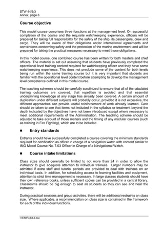 STW 44/3/3
Annex, page 6
I:STW443-3.doc
Course objective
This model course comprises three functions at the management level. On successful
completion of the course and the requisite watchkeeping experience, officers will be
prepared for taking full responsibility for the safety of the ship, its passengers, crew and
cargo. They will be aware of their obligations under international agreements and
conventions concerning safety and the protection of the marine environment and will be
prepared for taking the practical measures necessary to meet those obligations.
In this model course, one combined course has been written for both masters and chief
officers. The material is set out assuming that students have previously completed the
operational level training content required for watchkeeping officer and they have some
watchkeeping experience. This does not preclude some of the content for both levels
being run within the same training course but it is very important that students are
familiar with the operational level content before attempting to develop the management
level competence outlined in this model course.
The teaching schemes should be carefully scrutinized to ensure that all of the tabulated
training outcomes are covered, that repetition is avoided and that essential
underpinning knowledge at any stage has already been covered. A certain amount of
duplication under different subjects will probably occur, provided it is not excessive, the
different approaches can provide useful reinforcement of work already learned. Care
should be taken to see that items not included in the syllabus or treatment beyond the
depth indicated by the objectives have not been introduced except where necessary to
meet additional requirements of the Administration. The teaching scheme should be
adjusted to take account of those matters and the timing of any modular courses (such
as training in Fire Fighting), which are to be included.
 Entry standards
Entrants should have successfully completed a course covering the minimum standards
required for certification as officer in charge of a navigation watch with content similar to
IMO Model Course No. 7.03 Officer in Charge of a Navigational Watch.
 Course intake limitations
Class sizes should generally be limited to not more than 24 in order to allow the
instructor to give adequate attention to individual trainees. Larger numbers may be
admitted if extra staff and tutorial periods are provided to deal with trainees on an
individual basis. In addition, for scheduling access to learning facilities and equipment,
attention to strict time management is necessary. In large classes students should have
their own reference books, unless sufficient copies can be provided in a central library.
Classrooms should be big enough to seat all students so they can see and hear the
instructor.
During practical sessions and group activities, there will be additional restraints on class
size. Where applicable, a recommendation on class size is contained in the framework
for each of the individual functions.
 