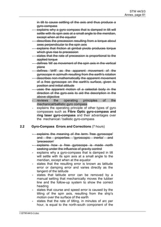 STW 44/3/3
Annex, page 81
I:STW443-3.doc
in tilt to cause settling of the axis and thus produce a
gyro-compass
- explains why a gyro-compass that is damped in tilt will
settle with its spin axis at a small angle to the meridian,
except when at the equator
- describes the precession resulting from a torque about
axes perpendicular to the spin axis
- explains that friction at gimbal pivots produces torque
which give rise to precession
- states that the rate of precession is proportional to the
applied torque
- defines 'tilt' as movement of the spin axis in the vertical
plane
- defines 'drift' as the apparent movement of the
gyroscope in azimuth resulting from the earth's rotation
- describes non-mathematically the apparent movement
of a free gyroscope on the earth's surface, given its
position and initial attitude
- uses the apparent motion of a celestial body in the
direction of the gyro-axis to aid the description in the
above objective
- reviews the operating principles of the
mechanical/ballistic gyro compass
- explains the operating principle of other types of gyro
compasses such as Fibre Optic gyro-compass and
ring laser gyro-compass and their advantages over
the mechanical / ballistic gyro-compass
2.2 Gyro-Compass Errors and Corrections (7 hours)
- explains the meaning of the term 'free gyroscope'
and the properties 'gyroscopic inertia' and
'precession'
- explains how a free gyroscope is made north
seeking under the influence of gravity control
- explains why a gyro-compass that is damped in tilt
will settle with its spin axis at a small angle to the
meridian, except when at the equator
- states that the resulting error is known as latitude
error or damping error and varies directly as the
tangent of the latitude
- states that latitude error can be removed by a
manual setting that mechanically moves the lubber
line and the follow-up system to show the correct
heading
- states that course and speed error is caused by the
tilting of the spin axis, resulting from the ship's
motion over the surface of the earth
- states that the rate of tilting, in minutes of arc per
hour, is equal to the north-south component of the
 