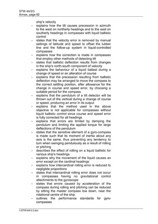 STW 44/3/3
Annex, page 82
I:STW443-3.doc
ship's velocity
- explains how the tilt causes precession in azimuth
to the west on northerly headings and to the east on
southerly headings in compasses with liquid ballistic
control
- states that the velocity error is removed by manual
settings of latitude and speed to offset the lubber
line and the follow-up system in liquid-controlled
compasses
- explains how the correction is made in compasses
that employ other methods of detecting tilt
- states that ballistic deflection results from changes
in the ship's north-south component of velocity
- explains the behaviour of a liquid ballast during a
change of speed or an alteration of course
- explains that the precession resulting from ballistic
deflection may be arranged to move the compass to
the correct settling position, after allowance for the
change in course and speed error, by choosing a
suitable period for the compass
- explains that the pendulum of a tilt detector will be
thrown out of the vertical during a change of course
or speed, producing an error in its output
- explains that the method used in the above
objective is not applicable for compasses without
liquid ballistic control since course and speed error
is fully corrected for all headings
- explains that errors are limited by damping the
pendulum and limiting the applied torque for large
deflections of the pendulum
- states that the sensitive element of a gyro-compass
is made such that its moment of inertia about any
axis is the same, thus preventing any tendency to
turn when swinging pendulously as a result of rolling
or pitching
- describes the effect of rolling on a liquid ballistic for
various ship's headings
- explains why the movement of the liquid causes an
error except on the cardinal headings
- explains how intercardinal rolling error is reduced to
negligible proportions
- states that intercardinal rolling error does not occur
in compasses having no gravitational control
attachments to the gyroscope
- states that errors caused by acceleration of the
compass during rolling and pitching can be reduced
by sitting the master compass low down, near the
rotational centre of the ship
- outlines the performance standards for gyro-
compasses
 