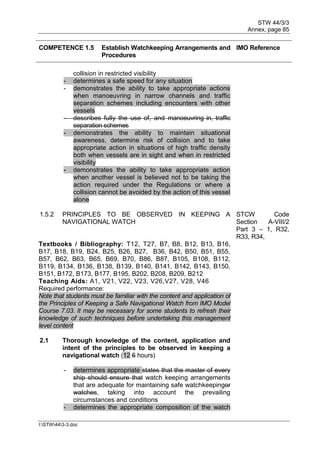STW 44/3/3
Annex, page 85
I:STW443-3.doc
COMPETENCE 1.5 Establish Watchkeeping Arrangements and
Procedures
IMO Reference
collision in restricted visibility
- determines a safe speed for any situation
- demonstrates the ability to take appropriate actions
when manoeuvring in narrow channels and traffic
separation schemes including encounters with other
vessels
- describes fully the use of, and manoeuvring in, traffic
separation schemes
- demonstrates the ability to maintain situational
awareness, determine risk of collision and to take
appropriate action in situations of high traffic density
both when vessels are in sight and when in restricted
visibility
- demonstrates the ability to take appropriate action
when another vessel is believed not to be taking the
action required under the Regulations or where a
collision cannot be avoided by the action of this vessel
alone
1.5.2 PRINCIPLES TO BE OBSERVED IN KEEPING A
NAVIGATIONAL WATCH
STCW Code
Section A-VIII/2
Part 3 – 1, R32,
R33, R34,
Textbooks / Bibliography: T12, T27, B7, B8, B12, B13, B16,
B17, B18, B19, B24, B25, B26, B27, B36, B42, B50, B51, B55,
B57, B62, B63, B65, B69, B70, B86, B87, B105, B108, B112,
B119, B134, B136, B138, B139, B140, B141, B142, B143, B150,
B151, B172, B173, B177, B195, B202, B208, B209, B212
Teaching Aids: A1, V21, V22, V23, V26,V27, V28, V46
Required performance:
Note that students must be familiar with the content and application of
the Principles of Keeping a Safe Navigational Watch from IMO Model
Course 7.03. It may be necessary for some students to refresh their
knowledge of such techniques before undertaking this management
level content
2.1 Thorough knowledge of the content, application and
intent of the principles to be observed in keeping a
navigational watch (12 6 hours)
- determines appropriate states that the master of every
ship should ensure that watch keeping arrangements
that are adequate for maintaining safe watchkeepingor
watches, taking into account the prevailing
circumstances and conditions
- determines the appropriate composition of the watch
 