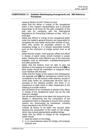STW 44/3/3
Annex, page 87
I:STW443-3.doc
COMPETENCE 1.5 Establish Watchkeeping Arrangements and
Procedures
IMO Reference
keeping Section A-VIII/1 Fitness for duty
- states that the officer in charge of the navigational
watch is the master's representative and is primarily
responsible at all times for the safe navigation of the
ship and for complying with the International
Regulations for Preventing Collisions at Sea, 1972, as
amended.
- states that officers in charge of the navigational watch
under the master's general direction are responsible for
navigating the ship safely during their periods of duty,
when they should be physically present on the
navigating bridge or in a directly associated location
such as the chartroom or bridge control room at all
times
- states that the master, chief engineer officer and officer
in charge of watch duties should maintain a proper
watch, making the most effective use of the resources
available, such as information, installations/equipment
and other personnel
- states that the lookout must be able to give full
attention to the keeping of a proper lookout and that no
other duties should be undertaken or assigned which
could interfere with that task
- states that the duties of the lookout and helmsperson
are separate and that the helmsperson should not be
considered to be the lookout while steering, except in
small ships where an unobstructed all-round view is
provided at the steering position and there is no
impairment of night vision or other impediment to the
keeping of a proper lookout
- lists all factors to be considered to decide if the officer
in charge of the navigational watch can be the sole
lookout in daylight
- lists all relevant factors to be taken into account by the
Master in determining that the composition of the
navigational watch is adequate to ensure that a proper
lookout can continuously be maintained, including
those described in the STCW Code
- outlines all factors to be taken into account when
deciding the composition of the watch on the bridge,
which may include appropriately qualified ratings
- states that the officer in charge of the navigational
watch should:
1. keep the watch on the bridge;
2. in no circumstances leave the bridge until properly
relieved; and
 