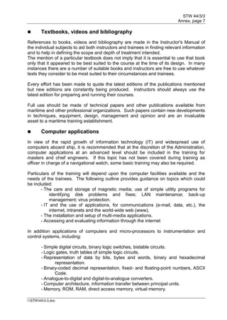 STW 44/3/3
Annex, page 7
I:STW443-3.doc
 Textbooks, videos and bibliography
References to books, videos and bibliography are made in the Instructor's Manual of
the individual subjects to aid both instructors and trainees in finding relevant information
and to help in defining the scope and depth of treatment intended.
The mention of a particular textbook does not imply that it is essential to use that book
only that it appeared to be best suited to the course at the time of its design. In many
instances there are a number of suitable books and instructors are free to use whatever
texts they consider to be most suited to their circumstances and trainees.
Every effort has been made to quote the latest editions of the publications mentioned
but new editions are constantly being produced. Instructors should always use the
latest edition for preparing and running their courses.
Full use should be made of technical papers and other publications available from
maritime and other professional organizations. Such papers contain new developments
in techniques, equipment, design, management and opinion and are an invaluable
asset to a maritime training establishment.
 Computer applications
In view of the rapid growth of information technology (IT) and widespread use of
computers aboard ship, it is recommended that at the discretion of the Administration,
computer applications at an advanced level should be included in the training for
masters and chief engineers. If this topic has not been covered during training as
officer in charge of a navigational watch, some basic training may also be required.
Particulars of the training will depend upon the computer facilities available and the
needs of the trainees. The following outline provides guidance on topics which could
be included:
- The care and storage of magnetic media; use of simple utility programs for
identifying disk problems and fixes; LAN maintenance; back-up
management; virus protection.
- IT and the use of applications, for communications (e-mail, data, etc.), the
internet, intranets and the world-wide web (www).
- The installation and setup of multi-media applications.
- Accessing and evaluating information through the internet
In addition applications of computers and micro-processors to instrumentation and
control systems, including:
- Simple digital circuits, binary logic switches, bistable circuits.
- Logic gates, truth tables of simple logic circuits.
- Representation of data by bits, bytes and words, binary and hexadecimal
representation.
- Binary-coded decimal representation, fixed- and floating-point numbers, ASCII
Code.
- Analogue-to-digital and digital-to-analogue converters.
- Computer architecture, information transfer between principal units.
- Memory, ROM, RAM, direct access memory, virtual memory.
 