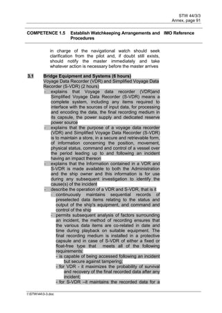 STW 44/3/3
Annex, page 91
I:STW443-3.doc
COMPETENCE 1.5 Establish Watchkeeping Arrangements and
Procedures
IMO Reference
in charge of the navigational watch should seek
clarification from the pilot and, if doubt still exists,
should notify the master immediately and take
whatever action is necessary before the master arrives
3.1 Bridge Equipment and Systems (6 hours)
Voyage Data Recorder (VDR) and Simplified Voyage Data
Recorder (S-VDR) (2 hours)
- explains that Voyage data recorder (VDR)and
Simplified Voyage Data Recorder (S-VDR) means a
complete system, including any items required to
interface with the sources of input data, for processing
and encoding the data, the final recording medium in
its capsule, the power supply and dedicated reserve
power source
- explains that the purpose of a voyage data recorder
(VDR) and Simplified Voyage Data Recorder (S-VDR)
is to maintain a store, in a secure and retrievable form,
of information concerning the position, movement,
physical status, command and control of a vessel over
the period leading up to and following an incident
having an impact thereon
- explains that the Information contained in a VDR and
S-VDR is made available to both the Administration
and the ship owner and this information is for use
during any subsequent investigation to identify the
cause(s) of the incident
- describe the operation of a VDR and S-VDR, that is it
- continuously maintains sequential records of
preselected data items relating to the status and
output of the ship's equipment, and command and
control of the ship
- permits subsequent analysis of factors surrounding
an incident, the method of recording ensures that
the various data items are co-related in date and
time during playback on suitable equipment. The
final recording medium is installed in a protective
capsule and in case of S-VDR of either a fixed or
float-free type that meets all of the following
requirements:
- is capable of being accessed following an incident
but secure against tampering;
- for VDR - it maximizes the probability of survival
and recovery of the final recorded data after any
incident;
- for S-VDR –it maintains the recorded data for a
 