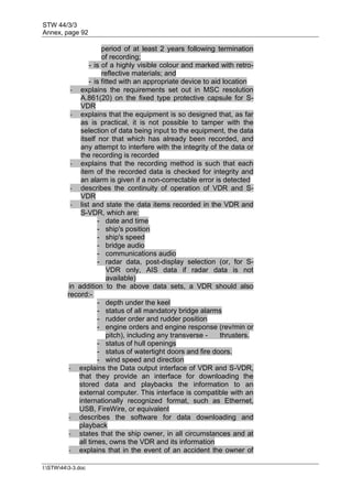 STW 44/3/3
Annex, page 92
I:STW443-3.doc
period of at least 2 years following termination
of recording;
- is of a highly visible colour and marked with retro-
reflective materials; and
- is fitted with an appropriate device to aid location
- explains the requirements set out in MSC resolution
A.861(20) on the fixed type protective capsule for S-
VDR
- explains that the equipment is so designed that, as far
as is practical, it is not possible to tamper with the
selection of data being input to the equipment, the data
itself nor that which has already been recorded, and
any attempt to interfere with the integrity of the data or
the recording is recorded
- explains that the recording method is such that each
item of the recorded data is checked for integrity and
an alarm is given if a non-correctable error is detected
- describes the continuity of operation of VDR and S-
VDR
- list and state the data items recorded in the VDR and
S-VDR, which are:
- date and time
- ship's position
- ship's speed
- bridge audio
- communications audio
- radar data, post-display selection (or, for S-
VDR only, AIS data if radar data is not
available)
in addition to the above data sets, a VDR should also
record:-
- depth under the keel
- status of all mandatory bridge alarms
- rudder order and rudder position
- engine orders and engine response (rev/min or
pitch), including any transverse - thrusters.
- status of hull openings
- status of watertight doors and fire doors.
- wind speed and direction
- explains the Data output interface of VDR and S-VDR,
that they provide an interface for downloading the
stored data and playbacks the information to an
external computer. This interface is compatible with an
internationally recognized format, such as Ethernet,
USB, FireWire, or equivalent
- describes the software for data downloading and
playback
- states that the ship owner, in all circumstances and at
all times, owns the VDR and its information
- explains that in the event of an accident the owner of
 