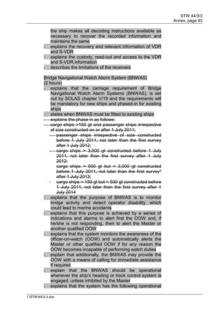 STW 44/3/3
Annex, page 93
I:STW443-3.doc
the ship makes all decoding instructions available as
necessary to recover the recorded information and
maintains the same
- explains the recovery and relevant information of VDR
and S-VDR
- explains the custody, read-out and access to the VDR
and S-VDR information
- describes the limitations of the receivers
Bridge Navigational Watch Alarm System (BNWAS)
(2 hours)
- explains that the carriage requirement of Bridge
Navigational Watch Alarm Systems (BNWAS), is set
out by SOLAS chapter V/19 and the requirements will
be mandatory for new ships and phased-in for existing
ships
- states when BNWAS must be fitted to existing ships
- explains the phase in as follows:
cargo ships >150 gt and passenger ships irrespective
of size constructed on or after 1 July 2011;
- passenger ships irrespective of size constructed
before 1 July 2011, not later than the first survey
after 1 July 2012;
- cargo ships > 3,000 gt constructed before 1 July
2011, not later than the first survey after 1 July
2012;
cargo ships > 500 gt but < 3,000 gt constructed
before 1 July 2011, not later than the first survey*
after 1 July 2013;
- cargo ships > 150 gt but < 500 gt constructed before
1 July 2011, not later than the first survey after 1
July 2014
- explains that the purpose of BNWAS is to monitor
bridge activity and detect operator disability, which
could lead to marine accidents
- explains that this purpose is achieved by a series of
indications and alarms to alert first the OOW and, if
he/she is not responding, then to alert the Master or
another qualified OOW
- explains that the system monitors the awareness of the
officer-on-watch (OOW) and automatically alerts the
Master or other qualified OOW if for any reason the
OOW becomes incapable of performing watch duties
- explain that additionally, the BNWAS may provide the
OOW with a means of calling for immediate assistance
if required
- explain that the BNWAS should be operational
whenever the ship's heading or track control system is
engaged, unless inhibited by the Master
- explains that the system has the following operational
 