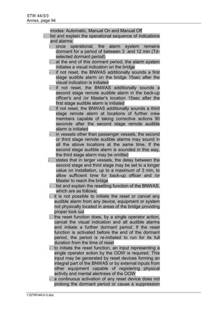 STW 44/3/3
Annex, page 94
I:STW443-3.doc
modes: Automatic, Manual On and Manual Off
- list and explain the operational sequence of indications
and alarms:
- once operational, the alarm system remains
dormant for a period of between 3 and 12 min (Td-
selected dormant period)
- at the end of this dormant period, the alarm system
initiates a visual indication on the bridge
- if not reset, the BNWAS additionally sounds a first
stage audible alarm on the bridge 15sec after the
visual indication is initiated
- if not reset, the BNWAS additionally sounds a
second stage remote audible alarm in the back-up
officer's and /or Master's location 15sec after the
first stage audible alarm is initiated
- if not reset, the BNWAS additionally sounds a third
stage remote alarm at locations of further crew
members capable of taking corrective actions 90
seconds after the second stage remote audible
alarm is initiated
- in vessels other than passenger vessels, the second
or third stage remote audible alarms may sound in
all the above locations at the same time. If the
second stage audible alarm is sounded in this way,
the third stage alarm may be omitted
- states that in larger vessels, the delay between the
second stage and third stage may be set to a longer
value on installation, up to a maximum of 3 min, to
allow sufficient time for back-up officer and /or
Master to reach the bridge
- list and explain the resetting function of the BNWAS,
which are as follows;
- it is not possible to initiate the reset or cancel any
audible alarm from any device, equipment or system
not physically located in areas of the bridge providing
proper look out
- the reset function does, by a single operator action,
cancel the visual indication and all audible alarms
and initiate a further dormant period. If the reset
function is activated before the end of the dormant
period, the period is re-initiated to run for its full
duration from the time of reset
- to initiate the reset function, an input representing a
single operator action by the OOW is required. This
input may be generated by reset devices forming an
integral part of the BNWAS or by external inputs from
other equipment capable of registering physical
activity and mental alertness of the OOW
- a continuous activation of any reset device does not
prolong the dormant period or cause a suppression
 