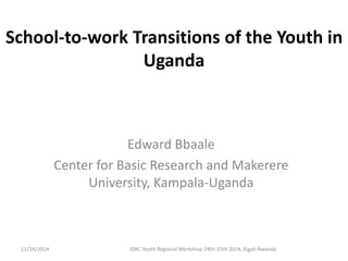 School-to-work Transitions of the Youth in 
Uganda 
Edward Bbaale 
Center for Basic Research and Makerere 
University, Kampala-Uganda 
11/24/2014 IDRC Youth Regional Workshop 24th-25th 2014, Kigali-Rwanda 
 